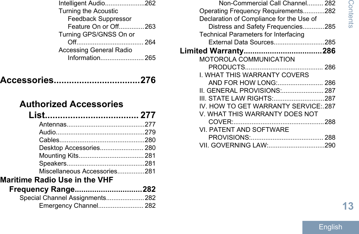 Intelligent Audio......................262Turning the AcousticFeedback SuppressorFeature On or Off..............263Turning GPS/GNSS On orOff..................................... 264Accessing General RadioInformation........................ 265Accessories..................................276Authorized AccessoriesList..................................... 277Antennas...........................................277Audio.................................................279Cables...............................................280Desktop Accessories........................ 280Mounting Kits.................................... 281Speakers...........................................281Miscellaneous Accessories...............281Maritime Radio Use in the VHFFrequency Range...............................282Special Channel Assignments.....................282Emergency Channel......................... 282Non-Commercial Call Channel......... 282Operating Frequency Requirements............282Declaration of Compliance for the Use ofDistress and Safety Frequencies............285Technical Parameters for InterfacingExternal Data Sources............................285Limited Warranty....................................286MOTOROLA COMMUNICATIONPRODUCTS........................................... 286I. WHAT THIS WARRANTY COVERSAND FOR HOW LONG:......................... 286II. GENERAL PROVISIONS:....................... 287III. STATE LAW RIGHTS:............................287IV. HOW TO GET WARRANTY SERVICE:.287V. WHAT THIS WARRANTY DOES NOTCOVER:..................................................288VI. PATENT AND SOFTWAREPROVISIONS:........................................ 288VII. GOVERNING LAW:...............................290Contents13English