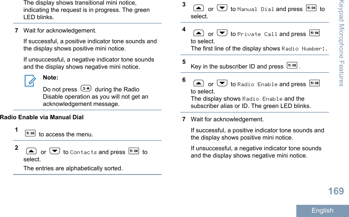 The display shows transitional mini notice,indicating the request is in progress. The greenLED blinks.7Wait for acknowledgement.If successful, a positive indicator tone sounds andthe display shows positive mini notice.If unsuccessful, a negative indicator tone soundsand the display shows negative mini notice.Note:Do not press   during the RadioDisable operation as you will not get anacknowledgement message.Radio Enable via Manual Dial1 to access the menu.2 or   to Contacts and press   toselect.The entries are alphabetically sorted.3 or   to Manual Dial and press   toselect.4 or   to Private Call and press to select.The first line of the display shows Radio Number:.5Key in the subscriber ID and press  .6 or   to Radio Enable and press to select.The display shows Radio Enable and thesubscriber alias or ID. The green LED blinks.7Wait for acknowledgement.If successful, a positive indicator tone sounds andthe display shows positive mini notice.If unsuccessful, a negative indicator tone soundsand the display shows negative mini notice.Keypad Microphone Features169English