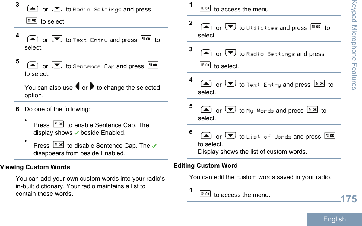 3 or   to Radio Settings and press to select.4 or   to Text Entry and press   toselect.5 or   to Sentence Cap and press to select.You can also use   or   to change the selectedoption.6Do one of the following:•Press   to enable Sentence Cap. Thedisplay shows   beside Enabled.•Press   to disable Sentence Cap. The disappears from beside Enabled.Viewing Custom WordsYou can add your own custom words into your radio’sin-built dictionary. Your radio maintains a list tocontain these words.1 to access the menu.2 or   to Utilities and press   toselect.3 or   to Radio Settings and press to select.4 or   to Text Entry and press   toselect.5 or   to My Words and press   toselect.6 or   to List of Words and press to select.Display shows the list of custom words.Editing Custom WordYou can edit the custom words saved in your radio.1 to access the menu.Keypad Microphone Features175English