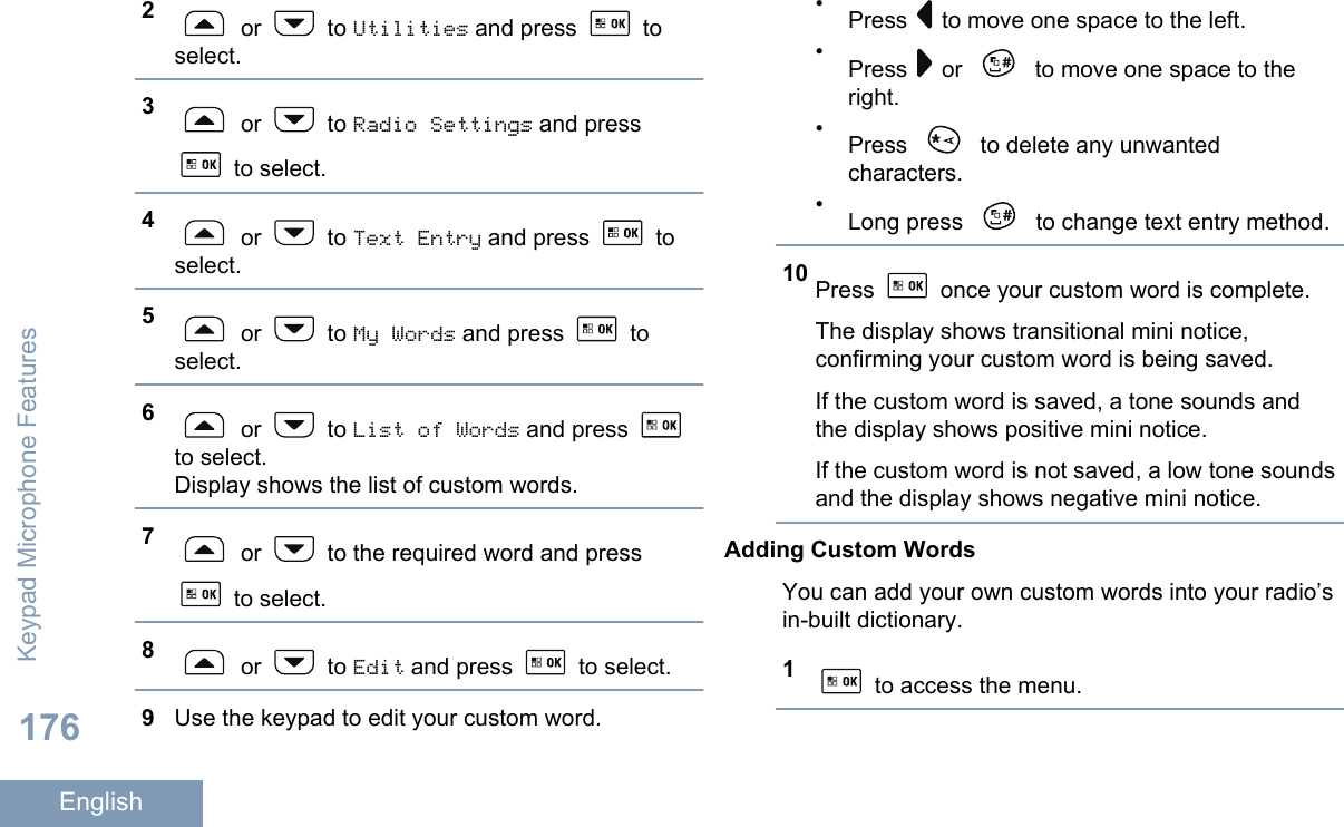 2 or   to Utilities and press   toselect.3 or   to Radio Settings and press to select.4 or   to Text Entry and press   toselect.5 or   to My Words and press   toselect.6 or   to List of Words and press to select.Display shows the list of custom words.7 or   to the required word and press to select.8 or   to Edit and press   to select.9Use the keypad to edit your custom word.•Press   to move one space to the left.•Press   or   to move one space to theright.•Press   to delete any unwantedcharacters.•Long press   to change text entry method.10 Press   once your custom word is complete.The display shows transitional mini notice,confirming your custom word is being saved.If the custom word is saved, a tone sounds andthe display shows positive mini notice.If the custom word is not saved, a low tone soundsand the display shows negative mini notice.Adding Custom WordsYou can add your own custom words into your radio’sin-built dictionary.1 to access the menu.Keypad Microphone Features176English