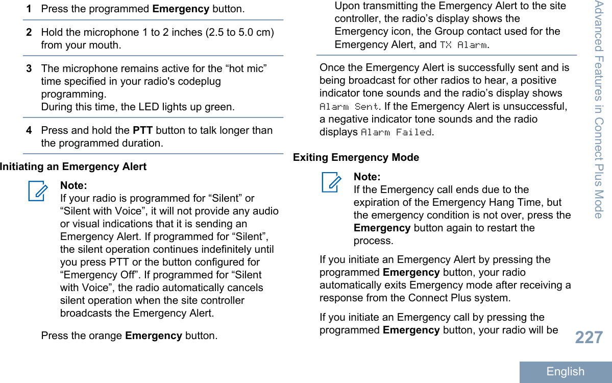 1Press the programmed Emergency button.2Hold the microphone 1 to 2 inches (2.5 to 5.0 cm)from your mouth.3The microphone remains active for the “hot mic”time specified in your radio&apos;s codeplugprogramming.During this time, the LED lights up green.4Press and hold the PTT button to talk longer thanthe programmed duration.Initiating an Emergency AlertNote:If your radio is programmed for “Silent” or“Silent with Voice”, it will not provide any audioor visual indications that it is sending anEmergency Alert. If programmed for “Silent”,the silent operation continues indefinitely untilyou press PTT or the button configured for“Emergency Off”. If programmed for “Silentwith Voice”, the radio automatically cancelssilent operation when the site controllerbroadcasts the Emergency Alert.Press the orange Emergency button.Upon transmitting the Emergency Alert to the sitecontroller, the radio’s display shows theEmergency icon, the Group contact used for theEmergency Alert, and TX Alarm.Once the Emergency Alert is successfully sent and isbeing broadcast for other radios to hear, a positiveindicator tone sounds and the radio’s display showsAlarm Sent. If the Emergency Alert is unsuccessful,a negative indicator tone sounds and the radiodisplays Alarm Failed.Exiting Emergency ModeNote:If the Emergency call ends due to theexpiration of the Emergency Hang Time, butthe emergency condition is not over, press theEmergency button again to restart theprocess.If you initiate an Emergency Alert by pressing theprogrammed Emergency button, your radioautomatically exits Emergency mode after receiving aresponse from the Connect Plus system.If you initiate an Emergency call by pressing theprogrammed Emergency button, your radio will beAdvanced Features in Connect Plus Mode227English