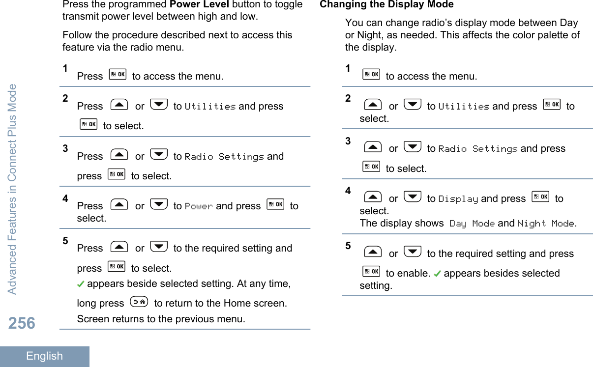 Press the programmed Power Level button to toggletransmit power level between high and low.Follow the procedure described next to access thisfeature via the radio menu.1Press   to access the menu.2Press   or   to Utilities and press to select.3Press   or   to Radio Settings andpress   to select.4Press   or   to Power and press   toselect.5Press   or   to the required setting andpress   to select. appears beside selected setting. At any time,long press   to return to the Home screen.Screen returns to the previous menu.Changing the Display ModeYou can change radio’s display mode between Dayor Night, as needed. This affects the color palette ofthe display.1 to access the menu.2 or   to Utilities and press   toselect.3 or   to Radio Settings and press to select.4 or   to Display and press   toselect.The display shows Day Mode and Night Mode.5 or   to the required setting and press to enable.   appears besides selectedsetting.Advanced Features in Connect Plus Mode256English