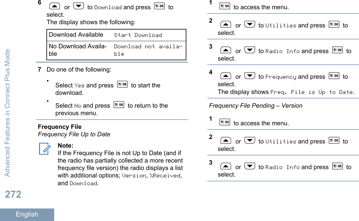 6 or   to Download and press   toselect.The display shows the following:Download Available Start DownloadNo Download Availa-bleDownload not availa‐ble7Do one of the following:•Select Yes and press   to start thedownload.•Select No and press   to return to theprevious menu.Frequency FileFrequency File Up to DateNote:If the Frequency File is not Up to Date (and ifthe radio has partially collected a more recentfrequency file version) the radio displays a listwith additional options; Version, %Received,and Download.1 to access the menu.2 or   to Utilities and press   toselect.3 or   to Radio Info and press   toselect.4 or   to Frequency and press   toselect.The display shows Freq. File is Up to Date.Frequency File Pending – Version1 to access the menu.2 or   to Utilities and press   toselect.3 or   to Radio Info and press   toselect.Advanced Features in Connect Plus Mode272English