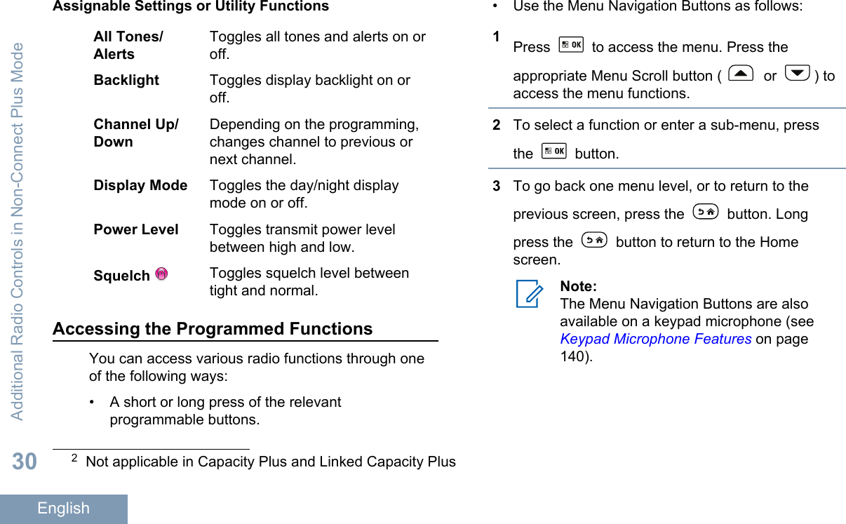 Assignable Settings or Utility FunctionsAll Tones/AlertsToggles all tones and alerts on oroff.Backlight Toggles display backlight on oroff.Channel Up/DownDepending on the programming,changes channel to previous ornext channel.Display Mode Toggles the day/night displaymode on or off.Power Level Toggles transmit power levelbetween high and low.Squelch  Toggles squelch level betweentight and normal.Accessing the Programmed FunctionsYou can access various radio functions through oneof the following ways:• A short or long press of the relevantprogrammable buttons.• Use the Menu Navigation Buttons as follows:1Press   to access the menu. Press theappropriate Menu Scroll button (  or  ) toaccess the menu functions.2To select a function or enter a sub-menu, pressthe   button.3To go back one menu level, or to return to theprevious screen, press the   button. Longpress the   button to return to the Homescreen.Note:The Menu Navigation Buttons are alsoavailable on a keypad microphone (see Keypad Microphone Features on page140).2Not applicable in Capacity Plus and Linked Capacity PlusAdditional Radio Controls in Non-Connect Plus Mode30English