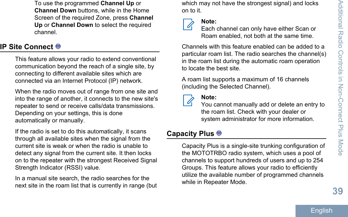 To use the programmed Channel Up orChannel Down buttons, while in the HomeScreen of the required Zone, press ChannelUp or Channel Down to select the requiredchannel.IP Site Connect This feature allows your radio to extend conventionalcommunication beyond the reach of a single site, byconnecting to different available sites which areconnected via an Internet Protocol (IP) network.When the radio moves out of range from one site andinto the range of another, it connects to the new site&apos;srepeater to send or receive calls/data transmissions.Depending on your settings, this is doneautomatically or manually.If the radio is set to do this automatically, it scansthrough all available sites when the signal from thecurrent site is weak or when the radio is unable todetect any signal from the current site. It then lockson to the repeater with the strongest Received SignalStrength Indicator (RSSI) value.In a manual site search, the radio searches for thenext site in the roam list that is currently in range (butwhich may not have the strongest signal) and lockson to it.Note:Each channel can only have either Scan orRoam enabled, not both at the same time.Channels with this feature enabled can be added to aparticular roam list. The radio searches the channel(s)in the roam list during the automatic roam operationto locate the best site.A roam list supports a maximum of 16 channels(including the Selected Channel).Note:You cannot manually add or delete an entry tothe roam list. Check with your dealer orsystem administrator for more information.Capacity Plus Capacity Plus is a single-site trunking configuration ofthe MOTOTRBO radio system, which uses a pool ofchannels to support hundreds of users and up to 254Groups. This feature allows your radio to efficientlyutilize the available number of programmed channelswhile in Repeater Mode.Additional Radio Controls in Non-Connect Plus Mode39English