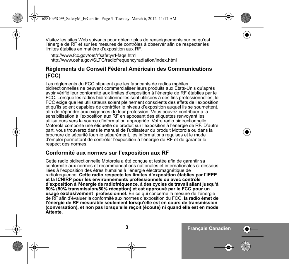 3Français CanadienVisitez les sites Web suivants pour obtenir plus de renseignements sur ce qu’est l’énergie de RF et sur les mesures de contrôles à observer afin de respecter les limites établies en matière d’exposition aux RF.http://www.fcc.gov/oet/rfsafety/rf-faqs.htmlhttp://www.osha.gov/SLTC/radiofrequencyradiation/index.htmlRèglements du Conseil Fédéral Américain des Communications (FCC)Les règlements du FCC stipulent que les fabricants de radios mobiles bidirectionnelles ne peuvent commercialiser leurs produits aux États-Unis qu’après avoir vérifié leur conformité aux limites d’exposition à l’énergie de RF établies par le FCC. Lorsque les radios bidirectionnelles sont utilisées à des fins professionnelles, le FCC exige que les utilisateurs soient pleinement conscients des effets de l’exposition et qu’ils soient capables de contrôler le niveau d’exposition auquel ils se soumettent, afin de répondre aux exigences de leur profession. Vous pouvez contribuer à la sensibilisation à l’exposition aux RF en apposant des étiquettes renvoyant les utilisateurs vers la source d’information appropriée. Votre radio bidirectionnelle Motorola comporte une étiquette de produit sur l’exposition à l’énergie de RF. D’autre part, vous trouverez dans le manuel de l’utilisateur du produit Motorola ou dans la brochure de sécurité fournie séparément, les informations requises et le mode d’emploi permettant de contrôler l’exposition à l’énergie de RF et de garantir le respect des normes.Conformité aux normes sur l’exposition aux RFCette radio bidirectionnelle Motorola a été conçue et testée afin de garantir sa conformité aux normes et recommandations nationales et internationales ci-dessous liées à l’exposition des êtres humains à l’énergie électromagnétique de radiofréquence. Cette radio respecte les limites d’exposition établies par l&apos;IEEE et la ICNIRP pour les environnements professionnels ou avec contrôle d’exposition à l’énergie de radiofréquence, à des cycles de travail allant jusqu’à 50% (50% transmission/50% réception) et est approuvé par le FCC pour un usage exclusivement  professionnel. En ce qui concerne la mesure de l’énergie de RF afin d’évaluer la conformité aux normes d’exposition du FCC, la radio émet de l’énergie de RF mesurable seulement lorsqu’elle est en cours de transmission (conversation), et non pas lorsqu’elle reçoit (écoute) ni quand elle est en mode Attente.6881095C99_SafetyM_FrCan.fm  Page 3  Tuesday, March 6, 2012  11:17 AM