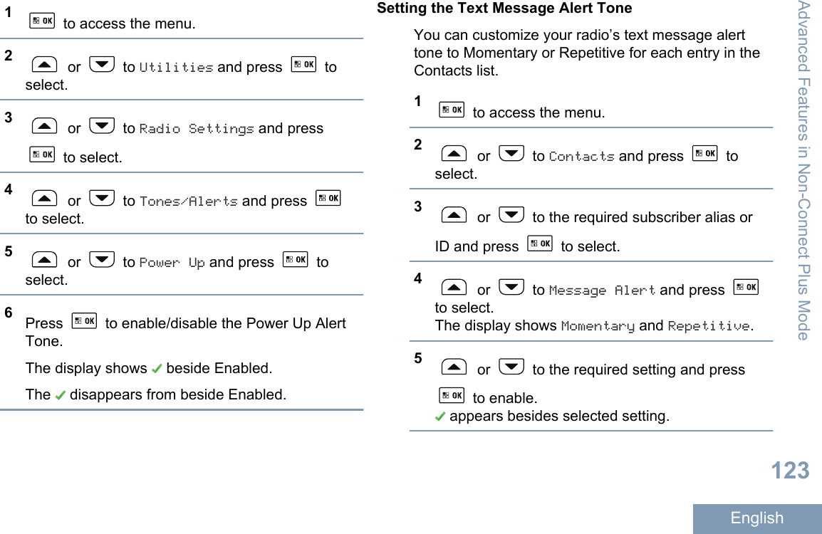 1 to access the menu.2 or   to Utilities and press   toselect.3 or   to Radio Settings and press to select.4 or   to Tones/Alerts and press to select.5 or   to Power Up and press   toselect.6Press   to enable/disable the Power Up AlertTone.The display shows   beside Enabled.The   disappears from beside Enabled.Setting the Text Message Alert ToneYou can customize your radio’s text message alerttone to Momentary or Repetitive for each entry in theContacts list.1 to access the menu.2 or   to Contacts and press   toselect.3 or   to the required subscriber alias orID and press   to select.4 or   to Message Alert and press to select.The display shows Momentary and Repetitive.5 or   to the required setting and press to enable. appears besides selected setting.Advanced Features in Non-Connect Plus Mode123English