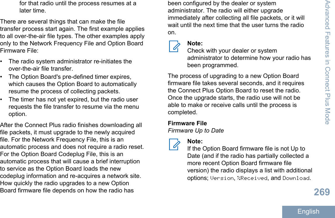 for that radio until the process resumes at alater time.There are several things that can make the filetransfer process start again. The first example appliesto all over-the-air file types. The other examples applyonly to the Network Frequency File and Option BoardFirmware File:• The radio system administrator re-initiates theover-the-air file transfer.• The Option Board&apos;s pre-defined timer expires,which causes the Option Board to automaticallyresume the process of collecting packets.• The timer has not yet expired, but the radio userrequests the file transfer to resume via the menuoption.After the Connect Plus radio finishes downloading allfile packets, it must upgrade to the newly acquiredfile. For the Network Frequency File, this is anautomatic process and does not require a radio reset.For the Option Board Codeplug File, this is anautomatic process that will cause a brief interruptionto service as the Option Board loads the newcodeplug information and re-acquires a network site.How quickly the radio upgrades to a new OptionBoard firmware file depends on how the radio hasbeen configured by the dealer or systemadministrator. The radio will either upgradeimmediately after collecting all file packets, or it willwait until the next time that the user turns the radioon.Note:Check with your dealer or systemadministrator to determine how your radio hasbeen programmed.The process of upgrading to a new Option Boardfirmware file takes several seconds, and it requiresthe Connect Plus Option Board to reset the radio.Once the upgrade starts, the radio use will not beable to make or receive calls until the process iscompleted.Firmware FileFirmware Up to DateNote:If the Option Board firmware file is not Up toDate (and if the radio has partially collected amore recent Option Board firmware fileversion) the radio displays a list with additionaloptions; Version, %Received, and Download.Advanced Features in Connect Plus Mode269English