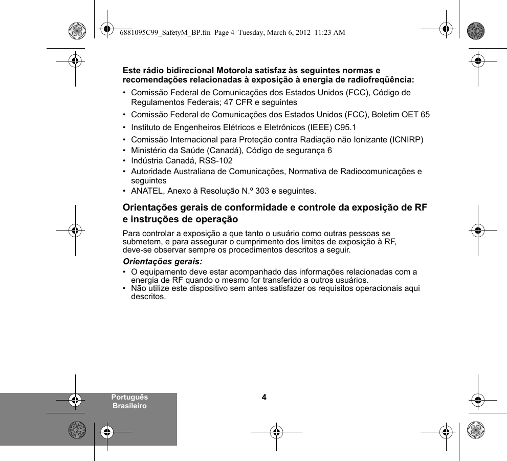 4Português BrasileiroEste rádio bidirecional Motorola satisfaz às seguintes normas e recomendações relacionadas à exposição à energia de radiofreqüência:• Comissão Federal de Comunicações dos Estados Unidos (FCC), Código de Regulamentos Federais; 47 CFR e seguintes • Comissão Federal de Comunicações dos Estados Unidos (FCC), Boletim OET 65• Instituto de Engenheiros Elétricos e Eletrônicos (IEEE) C95.1• Comissão Internacional para Proteção contra Radiação não Ionizante (ICNIRP) • Ministério da Saúde (Canadá), Código de segurança 6• Indústria Canadá, RSS-102• Autoridade Australiana de Comunicações, Normativa de Radiocomunicações e seguintes • ANATEL, Anexo à Resolução N.º 303 e seguintes.Orientações gerais de conformidade e controle da exposição de RF e instruções de operaçãoPara controlar a exposição a que tanto o usuário como outras pessoas se submetem, e para assegurar o cumprimento dos limites de exposição à RF, deve-se observar sempre os procedimentos descritos a seguir.Orientações gerais:• O equipamento deve estar acompanhado das informações relacionadas com a energia de RF quando o mesmo for transferido a outros usuários.• Não utilize este dispositivo sem antes satisfazer os requisitos operacionais aqui descritos.6881095C99_SafetyM_BP.fm  Page 4  Tuesday, March 6, 2012  11:23 AM