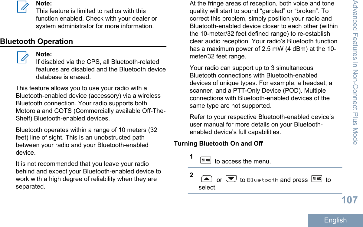 Note:This feature is limited to radios with thisfunction enabled. Check with your dealer orsystem administrator for more information.Bluetooth OperationNote:If disabled via the CPS, all Bluetooth-relatedfeatures are disabled and the Bluetooth devicedatabase is erased.This feature allows you to use your radio with aBluetooth-enabled device (accessory) via a wirelessBluetooth connection. Your radio supports bothMotorola and COTS (Commercially available Off-The-Shelf) Bluetooth-enabled devices.Bluetooth operates within a range of 10 meters (32feet) line of sight. This is an unobstructed pathbetween your radio and your Bluetooth-enableddevice.It is not recommended that you leave your radiobehind and expect your Bluetooth-enabled device towork with a high degree of reliability when they areseparated.At the fringe areas of reception, both voice and tonequality will start to sound “garbled” or “broken”. Tocorrect this problem, simply position your radio andBluetooth-enabled device closer to each other (withinthe 10-meter/32 feet defined range) to re-establishclear audio reception. Your radio’s Bluetooth functionhas a maximum power of 2.5 mW (4 dBm) at the 10-meter/32 feet range.Your radio can support up to 3 simultaneousBluetooth connections with Bluetooth-enableddevices of unique types. For example, a headset, ascanner, and a PTT-Only Device (POD). Multipleconnections with Bluetooth-enabled devices of thesame type are not supported.Refer to your respective Bluetooth-enabled device’suser manual for more details on your Bluetooth-enabled device’s full capabilities.Turning Bluetooth On and Off1 to access the menu.2 or   to Bluetooth and press   toselect.Advanced Features in Non-Connect Plus Mode107English