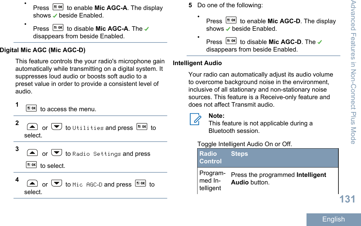 •Press   to enable Mic AGC-A. The displayshows   beside Enabled.•Press   to disable Mic AGC-A. The disappears from beside Enabled.Digital Mic AGC (Mic AGC-D)This feature controls the your radio&apos;s microphone gainautomatically while transmitting on a digital system. Itsuppresses loud audio or boosts soft audio to apreset value in order to provide a consistent level ofaudio.1 to access the menu.2 or   to Utilities and press   toselect.3 or   to Radio Settings and press to select.4 or   to Mic AGC-D and press   toselect.5Do one of the following:•Press   to enable Mic AGC-D. The displayshows   beside Enabled.•Press   to disable Mic AGC-D. The disappears from beside Enabled.Intelligent AudioYour radio can automatically adjust its audio volumeto overcome background noise in the environment,inclusive of all stationary and non-stationary noisesources. This feature is a Receive-only feature anddoes not affect Transmit audio.Note:This feature is not applicable during aBluetooth session.Toggle Intelligent Audio On or Off.RadioControlStepsProgram-med In-telligentPress the programmed IntelligentAudio button.Advanced Features in Non-Connect Plus Mode131English