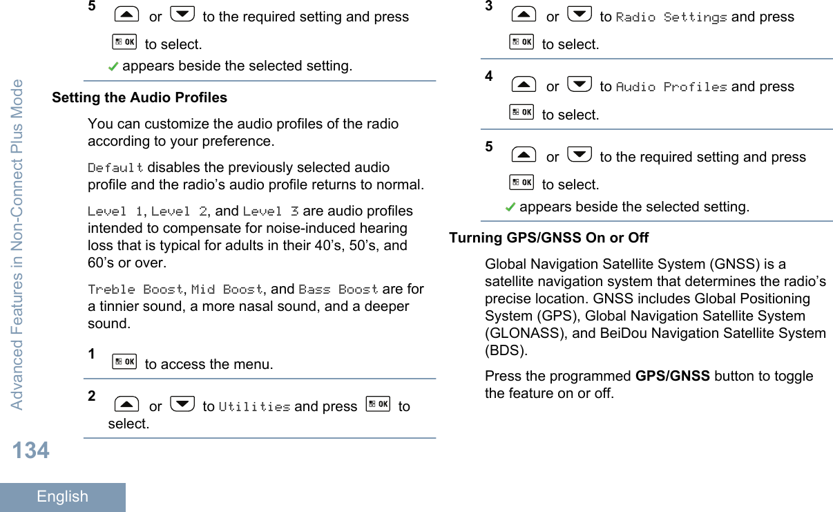 5 or   to the required setting and press to select. appears beside the selected setting.Setting the Audio ProfilesYou can customize the audio profiles of the radioaccording to your preference.Default disables the previously selected audioprofile and the radio’s audio profile returns to normal.Level 1, Level 2, and Level 3 are audio profilesintended to compensate for noise-induced hearingloss that is typical for adults in their 40’s, 50’s, and60’s or over.Treble Boost, Mid Boost, and Bass Boost are fora tinnier sound, a more nasal sound, and a deepersound.1 to access the menu.2 or   to Utilities and press   toselect.3 or   to Radio Settings and press to select.4 or   to Audio Profiles and press to select.5 or   to the required setting and press to select. appears beside the selected setting.Turning GPS/GNSS On or OffGlobal Navigation Satellite System (GNSS) is asatellite navigation system that determines the radio’sprecise location. GNSS includes Global PositioningSystem (GPS), Global Navigation Satellite System(GLONASS), and BeiDou Navigation Satellite System(BDS).Press the programmed GPS/GNSS button to togglethe feature on or off.Advanced Features in Non-Connect Plus Mode134English