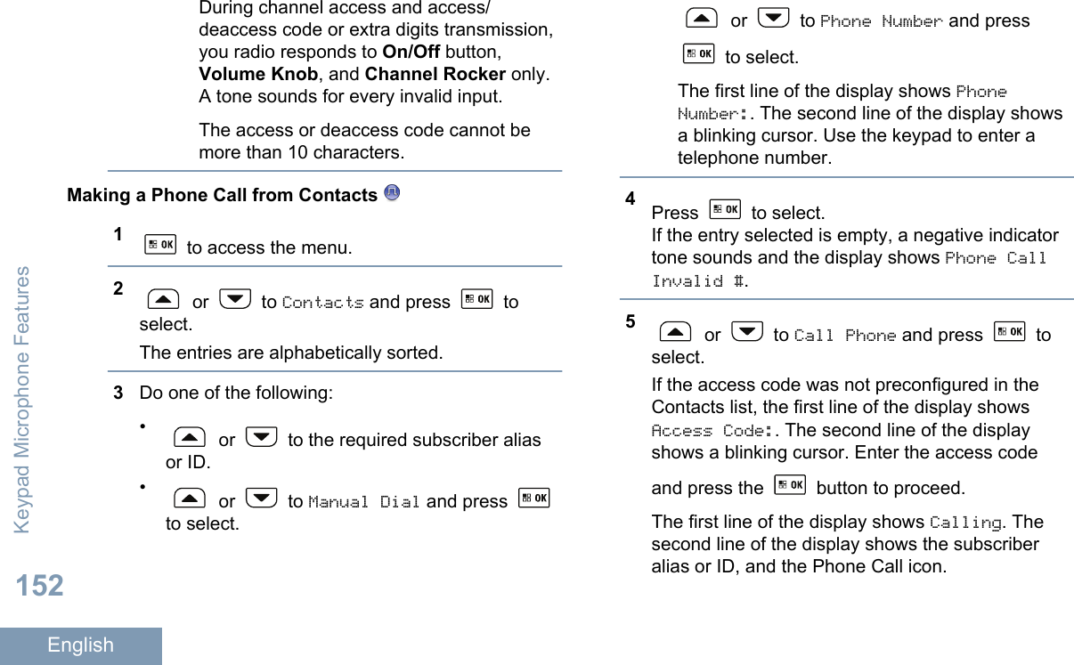 During channel access and access/deaccess code or extra digits transmission,you radio responds to On/Off button,Volume Knob, and Channel Rocker only.A tone sounds for every invalid input.The access or deaccess code cannot bemore than 10 characters.Making a Phone Call from Contacts 1 to access the menu.2 or   to Contacts and press   toselect.The entries are alphabetically sorted.3Do one of the following:• or   to the required subscriber aliasor ID.• or   to Manual Dial and press to select. or   to Phone Number and press to select.The first line of the display shows PhoneNumber:. The second line of the display showsa blinking cursor. Use the keypad to enter atelephone number.4Press   to select.If the entry selected is empty, a negative indicatortone sounds and the display shows Phone CallInvalid #.5 or   to Call Phone and press   toselect.If the access code was not preconfigured in theContacts list, the first line of the display showsAccess Code:. The second line of the displayshows a blinking cursor. Enter the access codeand press the   button to proceed.The first line of the display shows Calling. Thesecond line of the display shows the subscriberalias or ID, and the Phone Call icon.Keypad Microphone Features152English