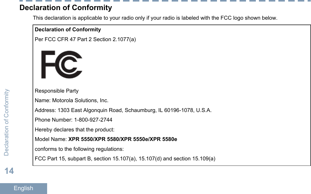 Declaration of ConformityThis declaration is applicable to your radio only if your radio is labeled with the FCC logo shown below.Declaration of ConformityPer FCC CFR 47 Part 2 Section 2.1077(a)Responsible PartyName: Motorola Solutions, Inc.Address: 1303 East Algonquin Road, Schaumburg, IL 60196-1078, U.S.A.Phone Number: 1-800-927-2744Hereby declares that the product:Model Name: XPR 5550/XPR 5580/XPR 5550e/XPR 5580econforms to the following regulations:FCC Part 15, subpart B, section 15.107(a), 15.107(d) and section 15.109(a)Declaration of Conformity14English