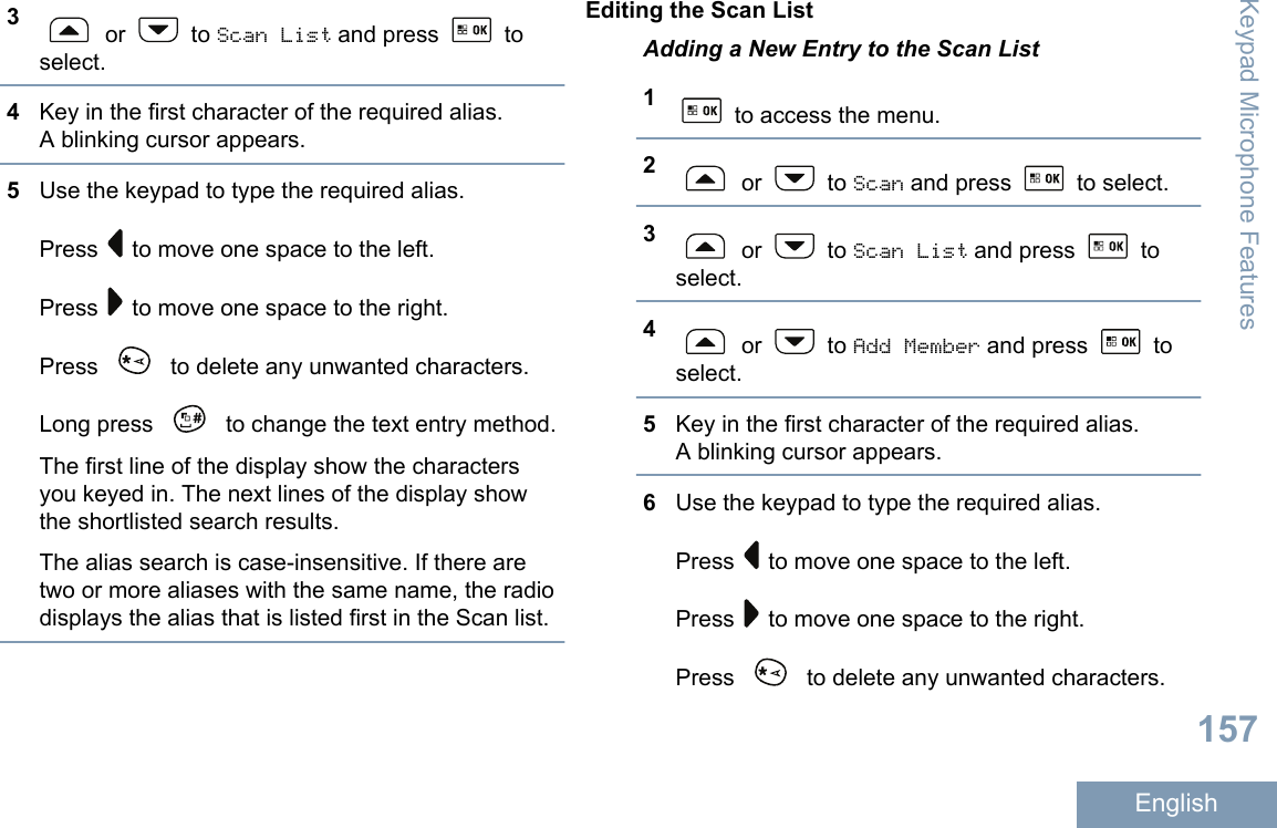 3 or   to Scan List and press   toselect.4Key in the first character of the required alias.A blinking cursor appears.5Use the keypad to type the required alias.Press   to move one space to the left.Press   to move one space to the right.Press   to delete any unwanted characters.Long press   to change the text entry method.The first line of the display show the charactersyou keyed in. The next lines of the display showthe shortlisted search results.The alias search is case-insensitive. If there aretwo or more aliases with the same name, the radiodisplays the alias that is listed first in the Scan list.Editing the Scan ListAdding a New Entry to the Scan List1 to access the menu.2 or   to Scan and press   to select.3 or   to Scan List and press   toselect.4 or   to Add Member and press   toselect.5Key in the first character of the required alias.A blinking cursor appears.6Use the keypad to type the required alias.Press   to move one space to the left.Press   to move one space to the right.Press   to delete any unwanted characters.Keypad Microphone Features157English