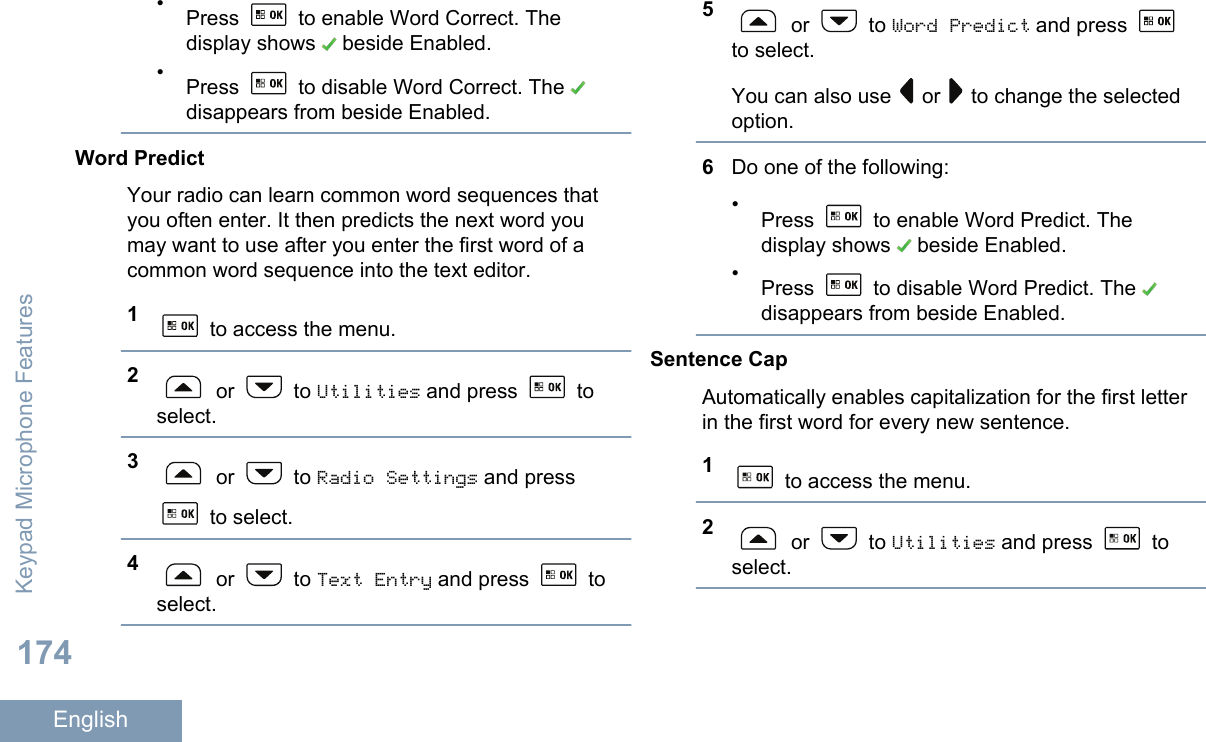•Press   to enable Word Correct. Thedisplay shows   beside Enabled.•Press   to disable Word Correct. The disappears from beside Enabled.Word PredictYour radio can learn common word sequences thatyou often enter. It then predicts the next word youmay want to use after you enter the first word of acommon word sequence into the text editor.1 to access the menu.2 or   to Utilities and press   toselect.3 or   to Radio Settings and press to select.4 or   to Text Entry and press   toselect.5 or   to Word Predict and press to select.You can also use   or   to change the selectedoption.6Do one of the following:•Press   to enable Word Predict. Thedisplay shows   beside Enabled.•Press   to disable Word Predict. The disappears from beside Enabled.Sentence CapAutomatically enables capitalization for the first letterin the first word for every new sentence.1 to access the menu.2 or   to Utilities and press   toselect.Keypad Microphone Features174English