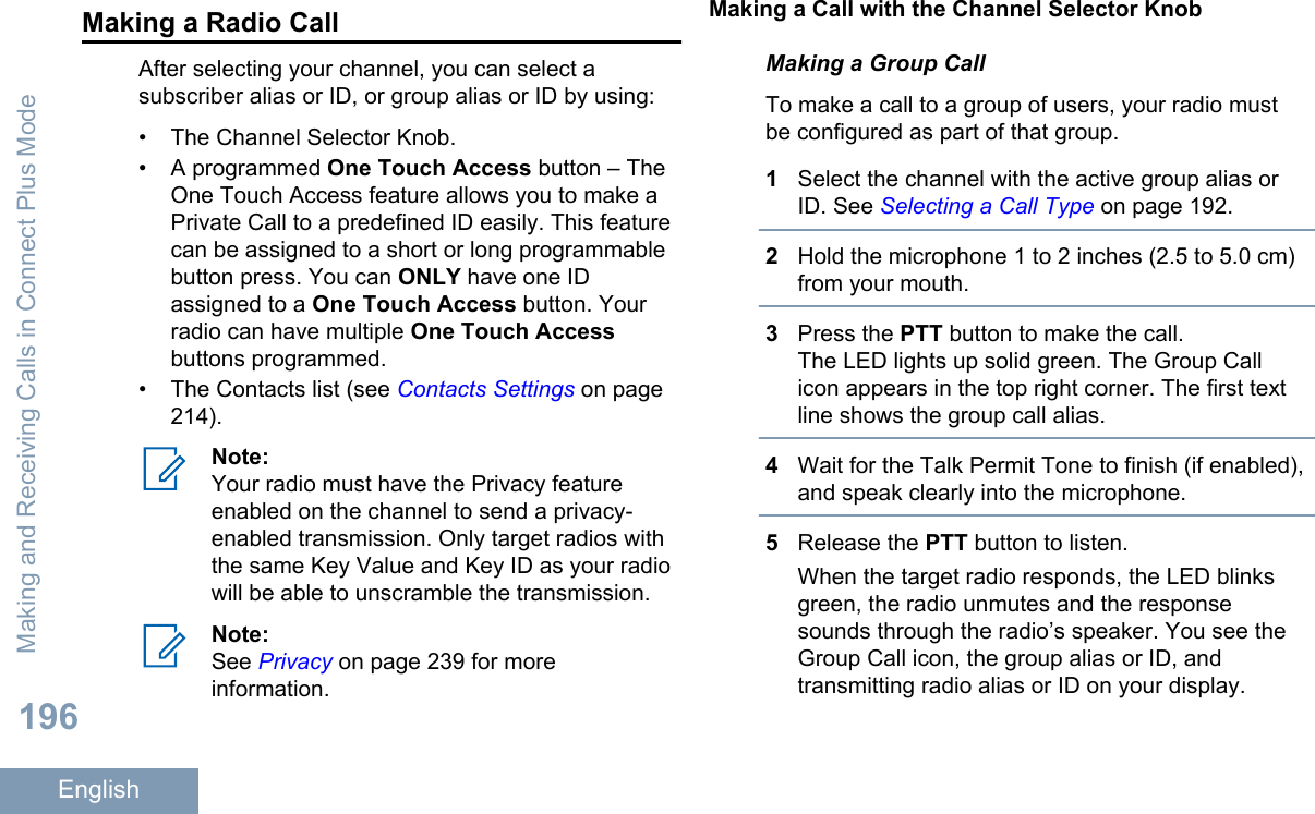 Making a Radio CallAfter selecting your channel, you can select asubscriber alias or ID, or group alias or ID by using:• The Channel Selector Knob.• A programmed One Touch Access button – TheOne Touch Access feature allows you to make aPrivate Call to a predefined ID easily. This featurecan be assigned to a short or long programmablebutton press. You can ONLY have one IDassigned to a One Touch Access button. Yourradio can have multiple One Touch Accessbuttons programmed.• The Contacts list (see Contacts Settings on page214).Note:Your radio must have the Privacy featureenabled on the channel to send a privacy-enabled transmission. Only target radios withthe same Key Value and Key ID as your radiowill be able to unscramble the transmission.Note:See Privacy on page 239 for moreinformation.Making a Call with the Channel Selector KnobMaking a Group CallTo make a call to a group of users, your radio mustbe configured as part of that group.1Select the channel with the active group alias orID. See Selecting a Call Type on page 192.2Hold the microphone 1 to 2 inches (2.5 to 5.0 cm)from your mouth.3Press the PTT button to make the call.The LED lights up solid green. The Group Callicon appears in the top right corner. The first textline shows the group call alias.4Wait for the Talk Permit Tone to finish (if enabled),and speak clearly into the microphone.5Release the PTT button to listen.When the target radio responds, the LED blinksgreen, the radio unmutes and the responsesounds through the radio’s speaker. You see theGroup Call icon, the group alias or ID, andtransmitting radio alias or ID on your display.Making and Receiving Calls in Connect Plus Mode196English
