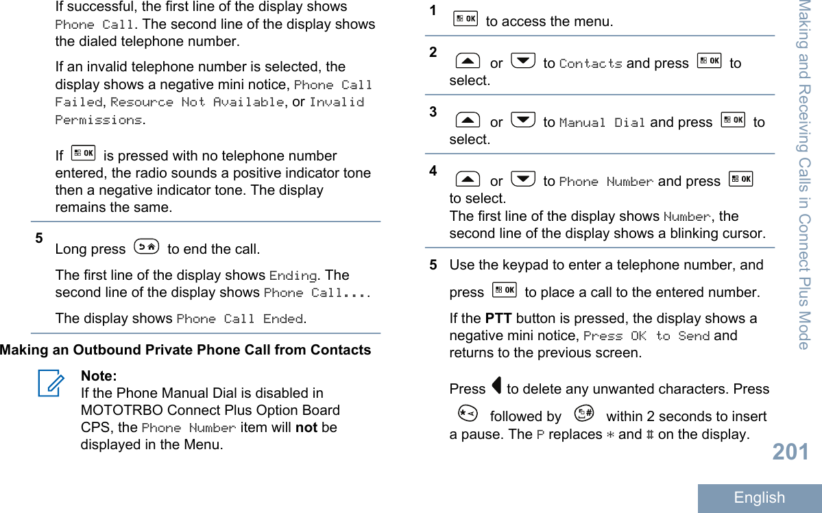 If successful, the first line of the display showsPhone Call. The second line of the display showsthe dialed telephone number.If an invalid telephone number is selected, thedisplay shows a negative mini notice, Phone CallFailed, Resource Not Available, or InvalidPermissions.If   is pressed with no telephone numberentered, the radio sounds a positive indicator tonethen a negative indicator tone. The displayremains the same.5Long press   to end the call.The first line of the display shows Ending. Thesecond line of the display shows Phone Call....The display shows Phone Call Ended.Making an Outbound Private Phone Call from ContactsNote:If the Phone Manual Dial is disabled inMOTOTRBO Connect Plus Option BoardCPS, the Phone Number item will not bedisplayed in the Menu.1 to access the menu.2 or   to Contacts and press   toselect.3 or   to Manual Dial and press   toselect.4 or   to Phone Number and press to select.The first line of the display shows Number, thesecond line of the display shows a blinking cursor.5Use the keypad to enter a telephone number, andpress   to place a call to the entered number.If the PTT button is pressed, the display shows anegative mini notice, Press OK to Send andreturns to the previous screen.Press   to delete any unwanted characters. Press followed by   within 2 seconds to inserta pause. The P replaces * and # on the display.Making and Receiving Calls in Connect Plus Mode201English