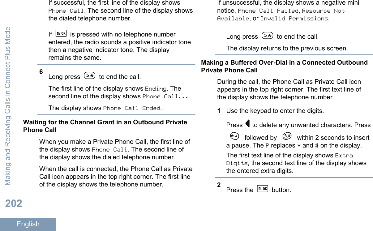 If successful, the first line of the display showsPhone Call. The second line of the display showsthe dialed telephone number.If   is pressed with no telephone numberentered, the radio sounds a positive indicator tonethen a negative indicator tone. The displayremains the same.6Long press   to end the call.The first line of the display shows Ending. Thesecond line of the display shows Phone Call....The display shows Phone Call Ended.Waiting for the Channel Grant in an Outbound PrivatePhone CallWhen you make a Private Phone Call, the first line ofthe display shows Phone Call. The second line ofthe display shows the dialed telephone number.When the call is connected, the Phone Call as PrivateCall icon appears in the top right corner. The first lineof the display shows the telephone number.If unsuccessful, the display shows a negative mininotice, Phone Call Failed, Resource NotAvailable, or Invalid Permissions.Long press   to end the call.The display returns to the previous screen.Making a Buffered Over-Dial in a Connected OutboundPrivate Phone CallDuring the call, the Phone Call as Private Call iconappears in the top right corner. The first text line ofthe display shows the telephone number.1Use the keypad to enter the digits.Press   to delete any unwanted characters. Press followed by   within 2 seconds to inserta pause. The P replaces * and # on the display.The first text line of the display shows ExtraDigits, the second text line of the display showsthe entered extra digits.2Press the   button.Making and Receiving Calls in Connect Plus Mode202English