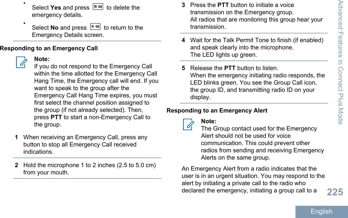 •Select Yes and press   to delete theemergency details.•Select No and press   to return to theEmergency Details screen.Responding to an Emergency CallNote:If you do not respond to the Emergency Callwithin the time allotted for the Emergency CallHang Time, the Emergency call will end. If youwant to speak to the group after theEmergency Call Hang Time expires, you mustfirst select the channel position assigned tothe group (if not already selected). Then,press PTT to start a non-Emergency Call tothe group.1When receiving an Emergency Call, press anybutton to stop all Emergency Call receivedindications.2Hold the microphone 1 to 2 inches (2.5 to 5.0 cm)from your mouth.3Press the PTT button to initiate a voicetransmission on the Emergency group.All radios that are monitoring this group hear yourtransmission.4Wait for the Talk Permit Tone to finish (if enabled)and speak clearly into the microphone.The LED lights up green.5Release the PTT button to listen.When the emergency initiating radio responds, theLED blinks green. You see the Group Call icon,the group ID, and transmitting radio ID on yourdisplay.Responding to an Emergency AlertNote:The Group contact used for the EmergencyAlert should not be used for voicecommunication. This could prevent otherradios from sending and receiving EmergencyAlerts on the same group.An Emergency Alert from a radio indicates that theuser is in an urgent situation. You may respond to thealert by initiating a private call to the radio whodeclared the emergency, initiating a group call to aAdvanced Features in Connect Plus Mode225English
