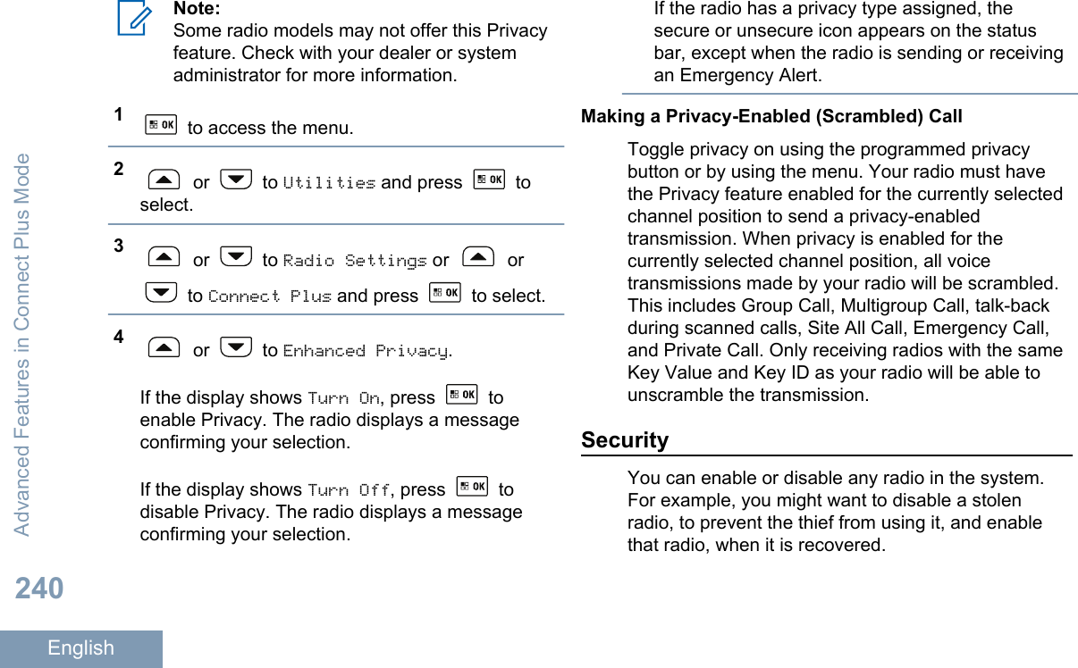 Note:Some radio models may not offer this Privacyfeature. Check with your dealer or systemadministrator for more information.1 to access the menu.2 or   to Utilities and press   toselect.3 or   to Radio Settings or   or to Connect Plus and press   to select.4 or   to Enhanced Privacy.If the display shows Turn On, press   toenable Privacy. The radio displays a messageconfirming your selection.If the display shows Turn Off, press   todisable Privacy. The radio displays a messageconfirming your selection.If the radio has a privacy type assigned, thesecure or unsecure icon appears on the statusbar, except when the radio is sending or receivingan Emergency Alert.Making a Privacy-Enabled (Scrambled) CallToggle privacy on using the programmed privacybutton or by using the menu. Your radio must havethe Privacy feature enabled for the currently selectedchannel position to send a privacy-enabledtransmission. When privacy is enabled for thecurrently selected channel position, all voicetransmissions made by your radio will be scrambled.This includes Group Call, Multigroup Call, talk-backduring scanned calls, Site All Call, Emergency Call,and Private Call. Only receiving radios with the sameKey Value and Key ID as your radio will be able tounscramble the transmission.SecurityYou can enable or disable any radio in the system.For example, you might want to disable a stolenradio, to prevent the thief from using it, and enablethat radio, when it is recovered.Advanced Features in Connect Plus Mode240English