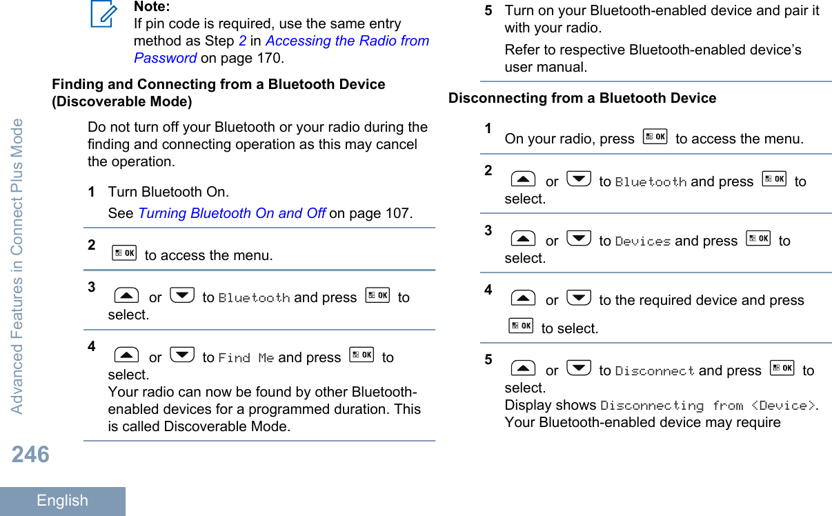Note:If pin code is required, use the same entrymethod as Step 2 in Accessing the Radio fromPassword on page 170.Finding and Connecting from a Bluetooth Device(Discoverable Mode)Do not turn off your Bluetooth or your radio during thefinding and connecting operation as this may cancelthe operation.1Turn Bluetooth On.See Turning Bluetooth On and Off on page 107.2 to access the menu.3 or   to Bluetooth and press   toselect.4 or   to Find Me and press   toselect.Your radio can now be found by other Bluetooth-enabled devices for a programmed duration. Thisis called Discoverable Mode.5Turn on your Bluetooth-enabled device and pair itwith your radio.Refer to respective Bluetooth-enabled device’suser manual.Disconnecting from a Bluetooth Device1On your radio, press   to access the menu.2 or   to Bluetooth and press   toselect.3 or   to Devices and press   toselect.4 or   to the required device and press to select.5 or   to Disconnect and press   toselect.Display shows Disconnecting from &lt;Device&gt;.Your Bluetooth-enabled device may requireAdvanced Features in Connect Plus Mode246English