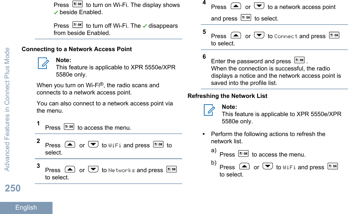 Press   to turn on Wi-Fi. The display shows beside Enabled.Press   to turn off Wi-Fi. The   disappearsfrom beside Enabled.Connecting to a Network Access PointNote:This feature is applicable to XPR 5550e/XPR5580e only.When you turn on Wi-Fi®, the radio scans andconnects to a network access point.You can also connect to a network access point viathe menu.1Press   to access the menu.2Press   or   to WiFi and press   toselect.3Press   or   to Networks and press to select.4Press   or   to a network access pointand press   to select.5Press   or   to Connect and press to select.6Enter the password and press  .When the connection is successful, the radiodisplays a notice and the network access point issaved into the profile list.Refreshing the Network ListNote:This feature is applicable to XPR 5550e/XPR5580e only.•Perform the following actions to refresh thenetwork list.a) Press   to access the menu.b) Press   or   to WiFi and press to select.Advanced Features in Connect Plus Mode250English