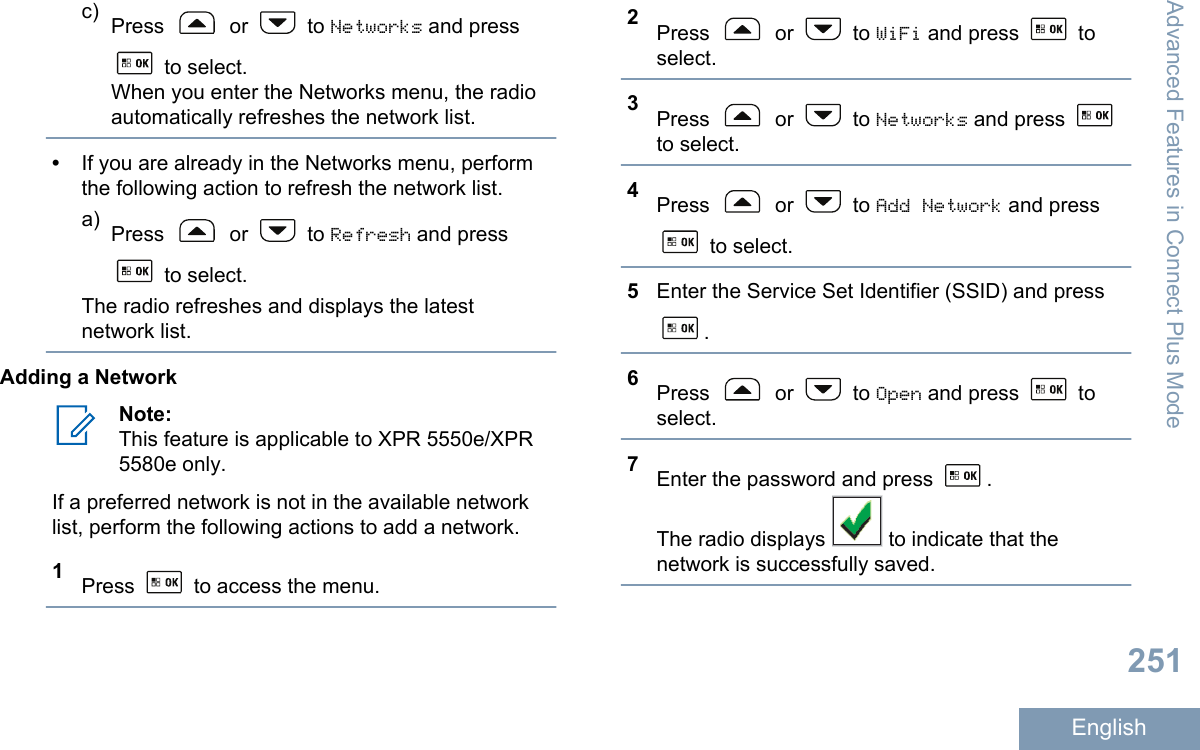 c) Press   or   to Networks and press to select.When you enter the Networks menu, the radioautomatically refreshes the network list.•If you are already in the Networks menu, performthe following action to refresh the network list.a) Press   or   to Refresh and press to select.The radio refreshes and displays the latestnetwork list.Adding a NetworkNote:This feature is applicable to XPR 5550e/XPR5580e only.If a preferred network is not in the available networklist, perform the following actions to add a network.1Press   to access the menu.2Press   or   to WiFi and press   toselect.3Press   or   to Networks and press to select.4Press   or   to Add Network and press to select.5Enter the Service Set Identifier (SSID) and press.6Press   or   to Open and press   toselect.7Enter the password and press  .The radio displays   to indicate that thenetwork is successfully saved.Advanced Features in Connect Plus Mode251English