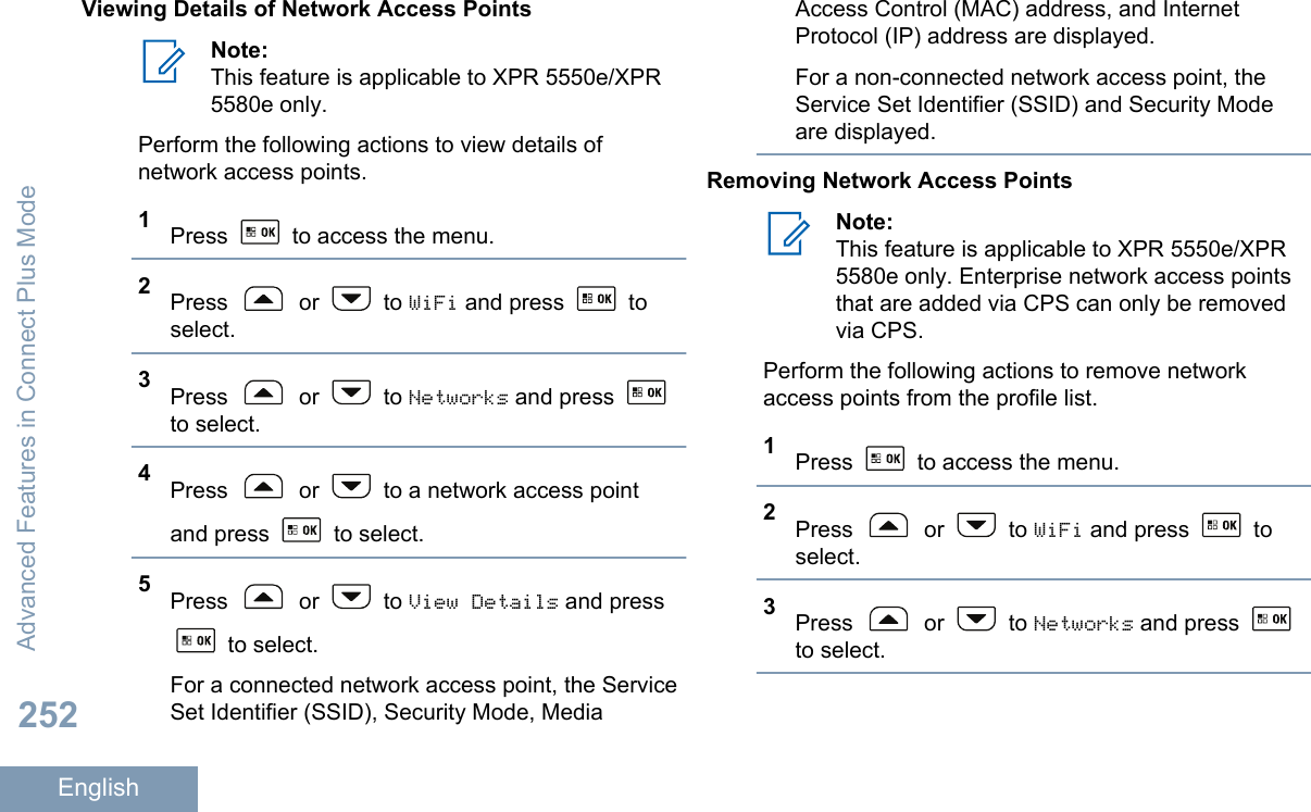Viewing Details of Network Access PointsNote:This feature is applicable to XPR 5550e/XPR5580e only.Perform the following actions to view details ofnetwork access points.1Press   to access the menu.2Press   or   to WiFi and press   toselect.3Press   or   to Networks and press to select.4Press   or   to a network access pointand press   to select.5Press   or   to View Details and press to select.For a connected network access point, the ServiceSet Identifier (SSID), Security Mode, MediaAccess Control (MAC) address, and InternetProtocol (IP) address are displayed.For a non-connected network access point, theService Set Identifier (SSID) and Security Modeare displayed.Removing Network Access PointsNote:This feature is applicable to XPR 5550e/XPR5580e only. Enterprise network access pointsthat are added via CPS can only be removedvia CPS.Perform the following actions to remove networkaccess points from the profile list.1Press   to access the menu.2Press   or   to WiFi and press   toselect.3Press   or   to Networks and press to select.Advanced Features in Connect Plus Mode252English