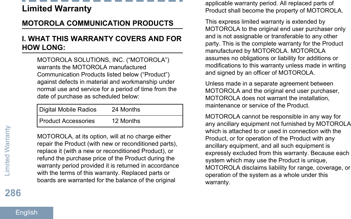 Limited WarrantyMOTOROLA COMMUNICATION PRODUCTSI. WHAT THIS WARRANTY COVERS AND FORHOW LONG:MOTOROLA SOLUTIONS, INC. (“MOTOROLA”)warrants the MOTOROLA manufacturedCommunication Products listed below (“Product”)against defects in material and workmanship undernormal use and service for a period of time from thedate of purchase as scheduled below:Digital Mobile Radios 24 MonthsProduct Accessories 12 MonthsMOTOROLA, at its option, will at no charge eitherrepair the Product (with new or reconditioned parts),replace it (with a new or reconditioned Product), orrefund the purchase price of the Product during thewarranty period provided it is returned in accordancewith the terms of this warranty. Replaced parts orboards are warranted for the balance of the originalapplicable warranty period. All replaced parts ofProduct shall become the property of MOTOROLA.This express limited warranty is extended byMOTOROLA to the original end user purchaser onlyand is not assignable or transferable to any otherparty. This is the complete warranty for the Productmanufactured by MOTOROLA. MOTOROLAassumes no obligations or liability for additions ormodifications to this warranty unless made in writingand signed by an officer of MOTOROLA.Unless made in a separate agreement betweenMOTOROLA and the original end user purchaser,MOTOROLA does not warrant the installation,maintenance or service of the Product.MOTOROLA cannot be responsible in any way forany ancillary equipment not furnished by MOTOROLAwhich is attached to or used in connection with theProduct, or for operation of the Product with anyancillary equipment, and all such equipment isexpressly excluded from this warranty. Because eachsystem which may use the Product is unique,MOTOROLA disclaims liability for range, coverage, oroperation of the system as a whole under thiswarranty.Limited Warranty286English