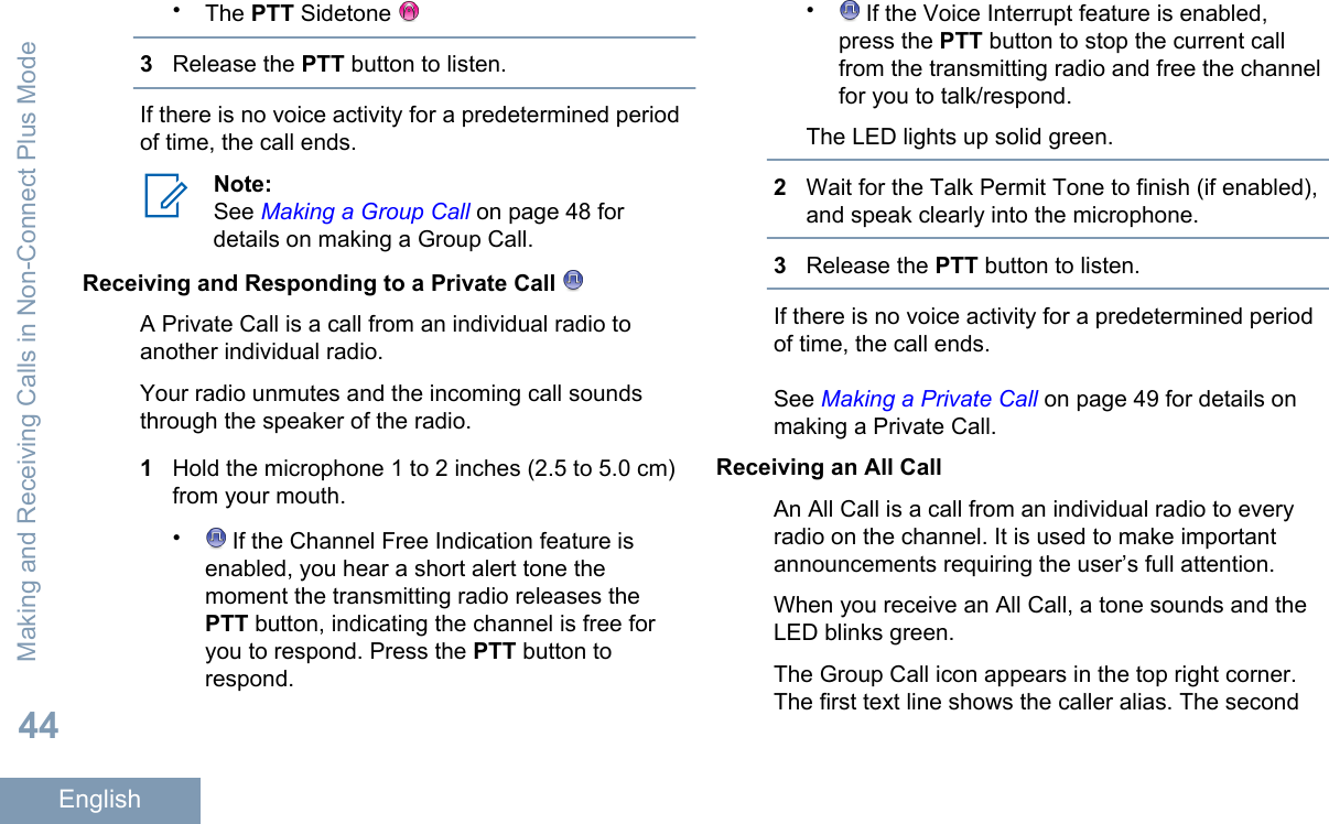 •The PTT Sidetone 3Release the PTT button to listen.If there is no voice activity for a predetermined periodof time, the call ends.Note:See Making a Group Call on page 48 fordetails on making a Group Call.Receiving and Responding to a Private Call A Private Call is a call from an individual radio toanother individual radio.Your radio unmutes and the incoming call soundsthrough the speaker of the radio.1Hold the microphone 1 to 2 inches (2.5 to 5.0 cm)from your mouth.• If the Channel Free Indication feature isenabled, you hear a short alert tone themoment the transmitting radio releases thePTT button, indicating the channel is free foryou to respond. Press the PTT button torespond.• If the Voice Interrupt feature is enabled,press the PTT button to stop the current callfrom the transmitting radio and free the channelfor you to talk/respond.The LED lights up solid green.2Wait for the Talk Permit Tone to finish (if enabled),and speak clearly into the microphone.3Release the PTT button to listen.If there is no voice activity for a predetermined periodof time, the call ends.See Making a Private Call on page 49 for details onmaking a Private Call.Receiving an All CallAn All Call is a call from an individual radio to everyradio on the channel. It is used to make importantannouncements requiring the user’s full attention.When you receive an All Call, a tone sounds and theLED blinks green.The Group Call icon appears in the top right corner.The first text line shows the caller alias. The secondMaking and Receiving Calls in Non-Connect Plus Mode44English