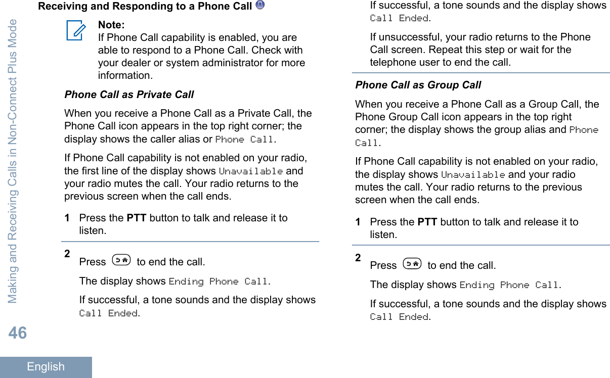 Receiving and Responding to a Phone Call Note:If Phone Call capability is enabled, you areable to respond to a Phone Call. Check withyour dealer or system administrator for moreinformation.Phone Call as Private CallWhen you receive a Phone Call as a Private Call, thePhone Call icon appears in the top right corner; thedisplay shows the caller alias or Phone Call.If Phone Call capability is not enabled on your radio,the first line of the display shows Unavailable andyour radio mutes the call. Your radio returns to theprevious screen when the call ends.1Press the PTT button to talk and release it tolisten.2Press   to end the call.The display shows Ending Phone Call.If successful, a tone sounds and the display showsCall Ended.If successful, a tone sounds and the display showsCall Ended.If unsuccessful, your radio returns to the PhoneCall screen. Repeat this step or wait for thetelephone user to end the call.Phone Call as Group CallWhen you receive a Phone Call as a Group Call, thePhone Group Call icon appears in the top rightcorner; the display shows the group alias and PhoneCall.If Phone Call capability is not enabled on your radio,the display shows Unavailable and your radiomutes the call. Your radio returns to the previousscreen when the call ends.1Press the PTT button to talk and release it tolisten.2Press   to end the call.The display shows Ending Phone Call.If successful, a tone sounds and the display showsCall Ended.Making and Receiving Calls in Non-Connect Plus Mode46English