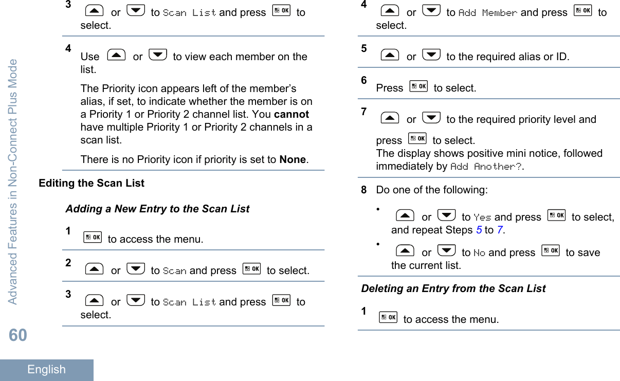 3 or   to Scan List and press   toselect.4Use   or   to view each member on thelist.The Priority icon appears left of the member’salias, if set, to indicate whether the member is ona Priority 1 or Priority 2 channel list. You cannothave multiple Priority 1 or Priority 2 channels in ascan list.There is no Priority icon if priority is set to None.Editing the Scan ListAdding a New Entry to the Scan List1 to access the menu.2 or   to Scan and press   to select.3 or   to Scan List and press   toselect.4 or   to Add Member and press   toselect.5 or   to the required alias or ID.6Press   to select.7 or   to the required priority level andpress   to select.The display shows positive mini notice, followedimmediately by Add Another?.8Do one of the following:• or   to Yes and press   to select,and repeat Steps 5 to 7.• or   to No and press   to savethe current list.Deleting an Entry from the Scan List1 to access the menu.Advanced Features in Non-Connect Plus Mode60English