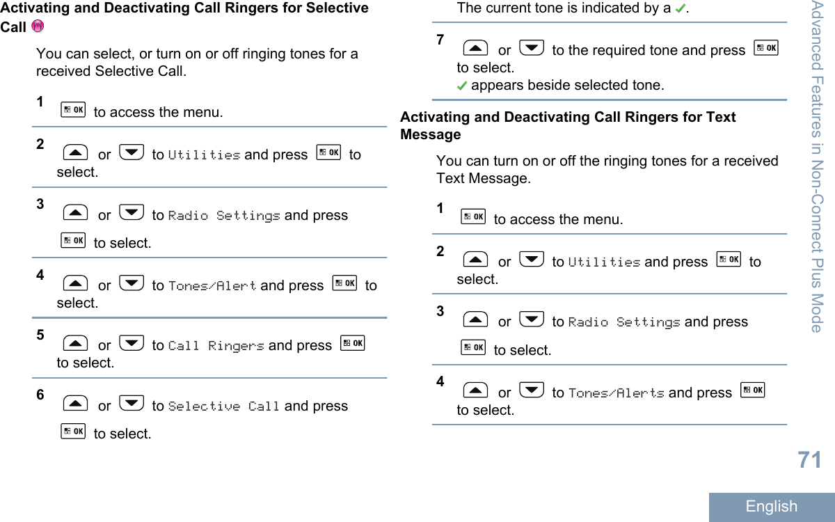 Activating and Deactivating Call Ringers for SelectiveCall You can select, or turn on or off ringing tones for areceived Selective Call.1 to access the menu.2 or   to Utilities and press   toselect.3 or   to Radio Settings and press to select.4 or   to Tones/Alert and press   toselect.5 or   to Call Ringers and press to select.6 or   to Selective Call and press to select.The current tone is indicated by a  .7 or   to the required tone and press to select. appears beside selected tone.Activating and Deactivating Call Ringers for TextMessageYou can turn on or off the ringing tones for a receivedText Message.1 to access the menu.2 or   to Utilities and press   toselect.3 or   to Radio Settings and press to select.4 or   to Tones/Alerts and press to select.Advanced Features in Non-Connect Plus Mode71English