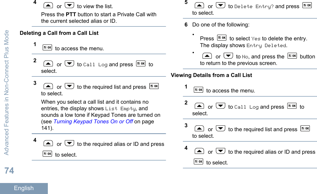 4 or   to view the list.Press the PTT button to start a Private Call withthe current selected alias or ID.Deleting a Call from a Call List1 to access the menu.2 or   to Call Log and press   toselect.3 or   to the required list and press to select.When you select a call list and it contains noentries, the display shows List Empty, andsounds a low tone if Keypad Tones are turned on(see Turning Keypad Tones On or Off on page141).4 or   to the required alias or ID and press to select.5 or   to Delete Entry? and press to select.6Do one of the following:•Press   to select Yes to delete the entry.The display shows Entry Deleted.• or   to No, and press the   buttonto return to the previous screen.Viewing Details from a Call List1 to access the menu.2 or   to Call Log and press   toselect.3 or   to the required list and press to select.4 or   to the required alias or ID and press to select.Advanced Features in Non-Connect Plus Mode74English