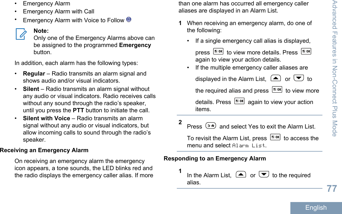 • Emergency Alarm• Emergency Alarm with Call•Emergency Alarm with Voice to Follow Note:Only one of the Emergency Alarms above canbe assigned to the programmed Emergencybutton.In addition, each alarm has the following types:•Regular – Radio transmits an alarm signal andshows audio and/or visual indicators.•Silent – Radio transmits an alarm signal withoutany audio or visual indicators. Radio receives callswithout any sound through the radio’s speaker,until you press the PTT button to initiate the call.•Silent with Voice – Radio transmits an alarmsignal without any audio or visual indicators, butallow incoming calls to sound through the radio’sspeaker.Receiving an Emergency AlarmOn receiving an emergency alarm the emergencyicon appears, a tone sounds, the LED blinks red andthe radio displays the emergency caller alias. If morethan one alarm has occurred all emergency calleraliases are displayed in an Alarm List.1When receiving an emergency alarm, do one ofthe following:• If a single emergency call alias is displayed,press   to view more details. Press again to view your action details.• If the multiple emergency caller aliases aredisplayed in the Alarm List,   or   tothe required alias and press   to view moredetails. Press   again to view your actionitems.2Press   and select Yes to exit the Alarm List.To revisit the Alarm List, press   to access themenu and select Alarm List.Responding to an Emergency Alarm1In the Alarm List,   or   to the requiredalias.Advanced Features in Non-Connect Plus Mode77English