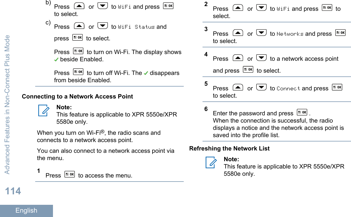 b) Press   or   to WiFi and press to select.c) Press   or   to WiFi Status andpress   to select.Press   to turn on Wi-Fi. The display shows beside Enabled.Press   to turn off Wi-Fi. The   disappearsfrom beside Enabled.Connecting to a Network Access PointNote:This feature is applicable to XPR 5550e/XPR5580e only.When you turn on Wi-Fi®, the radio scans andconnects to a network access point.You can also connect to a network access point viathe menu.1Press   to access the menu.2Press   or   to WiFi and press   toselect.3Press   or   to Networks and press to select.4Press   or   to a network access pointand press   to select.5Press   or   to Connect and press to select.6Enter the password and press  .When the connection is successful, the radiodisplays a notice and the network access point issaved into the profile list.Refreshing the Network ListNote:This feature is applicable to XPR 5550e/XPR5580e only.Advanced Features in Non-Connect Plus Mode114English