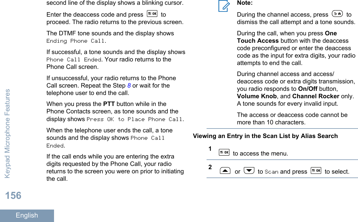 second line of the display shows a blinking cursor.Enter the deaccess code and press   toproceed. The radio returns to the previous screen.The DTMF tone sounds and the display showsEnding Phone Call.If successful, a tone sounds and the display showsPhone Call Ended. Your radio returns to thePhone Call screen.If unsuccessful, your radio returns to the PhoneCall screen. Repeat the Step 8 or wait for thetelephone user to end the call.When you press the PTT button while in thePhone Contacts screen, as tone sounds and thedisplay shows Press OK to Place Phone Call.When the telephone user ends the call, a tonesounds and the display shows Phone CallEnded.If the call ends while you are entering the extradigits requested by the Phone Call, your radioreturns to the screen you were on prior to initiatingthe call.Note:During the channel access, press   todismiss the call attempt and a tone sounds.During the call, when you press OneTouch Access button with the deaccesscode preconfigured or enter the deaccesscode as the input for extra digits, your radioattempts to end the call.During channel access and access/deaccess code or extra digits transmission,you radio responds to On/Off button,Volume Knob, and Channel Rocker only.A tone sounds for every invalid input.The access or deaccess code cannot bemore than 10 characters.Viewing an Entry in the Scan List by Alias Search1 to access the menu.2 or   to Scan and press   to select.Keypad Microphone Features156English