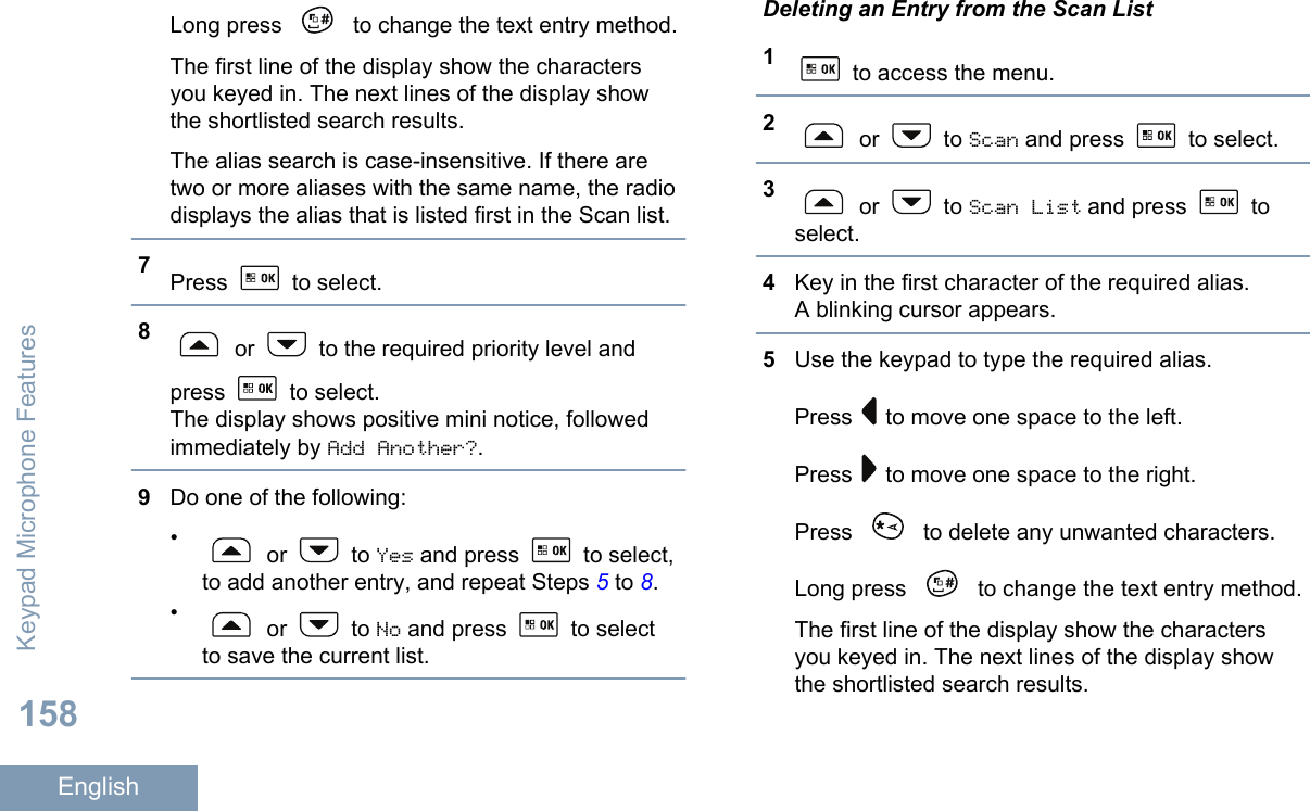 Long press   to change the text entry method.The first line of the display show the charactersyou keyed in. The next lines of the display showthe shortlisted search results.The alias search is case-insensitive. If there aretwo or more aliases with the same name, the radiodisplays the alias that is listed first in the Scan list.7Press   to select.8 or   to the required priority level andpress   to select.The display shows positive mini notice, followedimmediately by Add Another?.9Do one of the following:• or   to Yes and press   to select,to add another entry, and repeat Steps 5 to 8.• or   to No and press   to selectto save the current list.Deleting an Entry from the Scan List1 to access the menu.2 or   to Scan and press   to select.3 or   to Scan List and press   toselect.4Key in the first character of the required alias.A blinking cursor appears.5Use the keypad to type the required alias.Press   to move one space to the left.Press   to move one space to the right.Press   to delete any unwanted characters.Long press   to change the text entry method.The first line of the display show the charactersyou keyed in. The next lines of the display showthe shortlisted search results.Keypad Microphone Features158English