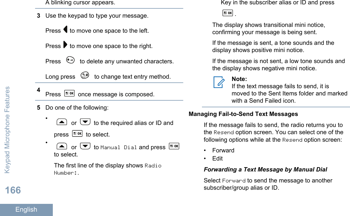 A blinking cursor appears.3Use the keypad to type your message.Press   to move one space to the left.Press   to move one space to the right.Press   to delete any unwanted characters.Long press   to change text entry method.4Press   once message is composed.5Do one of the following:• or   to the required alias or ID andpress   to select.• or   to Manual Dial and press to select.The first line of the display shows RadioNumber:.Key in the subscriber alias or ID and press.The display shows transitional mini notice,confirming your message is being sent.If the message is sent, a tone sounds and thedisplay shows positive mini notice.If the message is not sent, a low tone sounds andthe display shows negative mini notice.Note:If the text message fails to send, it ismoved to the Sent Items folder and markedwith a Send Failed icon.Managing Fail-to-Send Text MessagesIf the message fails to send, the radio returns you tothe Resend option screen. You can select one of thefollowing options while at the Resend option screen:• Forward• EditForwarding a Text Message by Manual DialSelect Forward to send the message to anothersubscriber/group alias or ID.Keypad Microphone Features166English