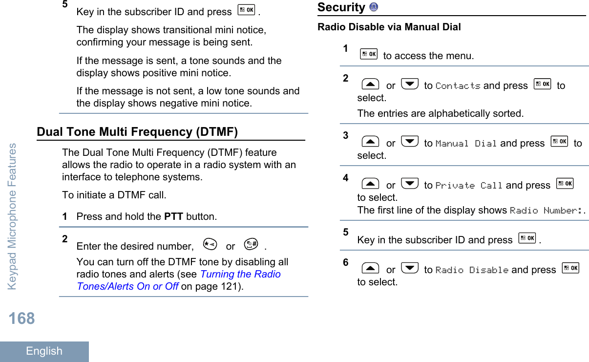 5Key in the subscriber ID and press  .The display shows transitional mini notice,confirming your message is being sent.If the message is sent, a tone sounds and thedisplay shows positive mini notice.If the message is not sent, a low tone sounds andthe display shows negative mini notice.Dual Tone Multi Frequency (DTMF)The Dual Tone Multi Frequency (DTMF) featureallows the radio to operate in a radio system with aninterface to telephone systems.To initiate a DTMF call.1Press and hold the PTT button.2Enter the desired number,   or  .You can turn off the DTMF tone by disabling allradio tones and alerts (see Turning the RadioTones/Alerts On or Off on page 121).Security Radio Disable via Manual Dial1 to access the menu.2 or   to Contacts and press   toselect.The entries are alphabetically sorted.3 or   to Manual Dial and press   toselect.4 or   to Private Call and press to select.The first line of the display shows Radio Number:.5Key in the subscriber ID and press  .6 or   to Radio Disable and press to select.Keypad Microphone Features168English