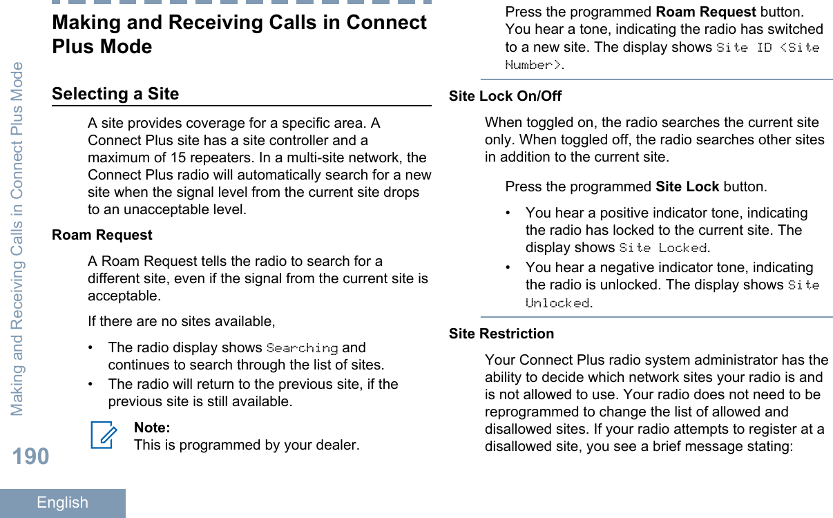 Making and Receiving Calls in ConnectPlus ModeSelecting a SiteA site provides coverage for a specific area. AConnect Plus site has a site controller and amaximum of 15 repeaters. In a multi-site network, theConnect Plus radio will automatically search for a newsite when the signal level from the current site dropsto an unacceptable level.Roam RequestA Roam Request tells the radio to search for adifferent site, even if the signal from the current site isacceptable.If there are no sites available,•The radio display shows Searching andcontinues to search through the list of sites.• The radio will return to the previous site, if theprevious site is still available.Note:This is programmed by your dealer.Press the programmed Roam Request button.You hear a tone, indicating the radio has switchedto a new site. The display shows Site ID &lt;SiteNumber&gt;.Site Lock On/OffWhen toggled on, the radio searches the current siteonly. When toggled off, the radio searches other sitesin addition to the current site.Press the programmed Site Lock button.• You hear a positive indicator tone, indicatingthe radio has locked to the current site. Thedisplay shows Site Locked.• You hear a negative indicator tone, indicatingthe radio is unlocked. The display shows SiteUnlocked.Site RestrictionYour Connect Plus radio system administrator has theability to decide which network sites your radio is andis not allowed to use. Your radio does not need to bereprogrammed to change the list of allowed anddisallowed sites. If your radio attempts to register at adisallowed site, you see a brief message stating:Making and Receiving Calls in Connect Plus Mode190English