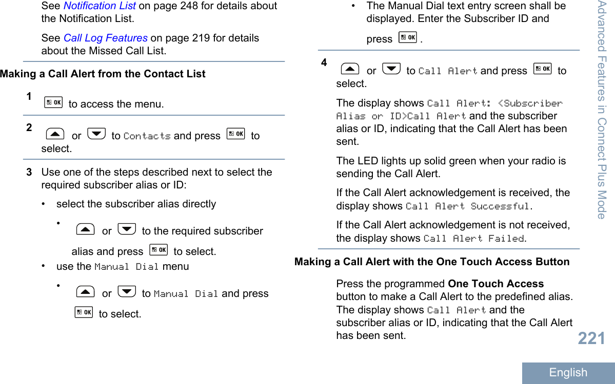 See Notification List on page 248 for details aboutthe Notification List.See Call Log Features on page 219 for detailsabout the Missed Call List.Making a Call Alert from the Contact List1 to access the menu.2 or   to Contacts and press   toselect.3Use one of the steps described next to select therequired subscriber alias or ID:• select the subscriber alias directly• or   to the required subscriberalias and press   to select.•use the Manual Dial menu• or   to Manual Dial and press to select.• The Manual Dial text entry screen shall bedisplayed. Enter the Subscriber ID andpress  .4 or   to Call Alert and press   toselect.The display shows Call Alert: &lt;SubscriberAlias or ID&gt;Call Alert and the subscriberalias or ID, indicating that the Call Alert has beensent.The LED lights up solid green when your radio issending the Call Alert.If the Call Alert acknowledgement is received, thedisplay shows Call Alert Successful.If the Call Alert acknowledgement is not received,the display shows Call Alert Failed.Making a Call Alert with the One Touch Access ButtonPress the programmed One Touch Accessbutton to make a Call Alert to the predefined alias.The display shows Call Alert and thesubscriber alias or ID, indicating that the Call Alerthas been sent.Advanced Features in Connect Plus Mode221English