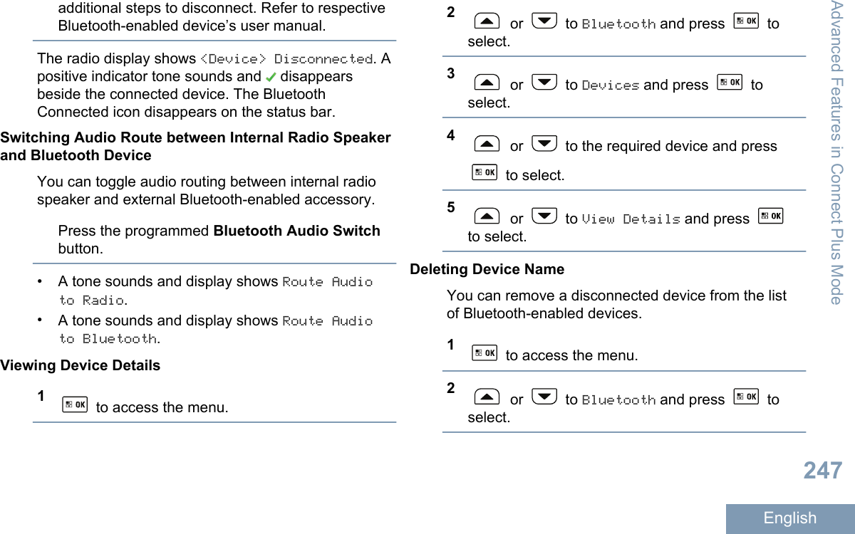 additional steps to disconnect. Refer to respectiveBluetooth-enabled device’s user manual.The radio display shows &lt;Device&gt; Disconnected. Apositive indicator tone sounds and   disappearsbeside the connected device. The BluetoothConnected icon disappears on the status bar.Switching Audio Route between Internal Radio Speakerand Bluetooth DeviceYou can toggle audio routing between internal radiospeaker and external Bluetooth-enabled accessory.Press the programmed Bluetooth Audio Switchbutton.•A tone sounds and display shows Route Audioto Radio.•A tone sounds and display shows Route Audioto Bluetooth.Viewing Device Details1 to access the menu.2 or   to Bluetooth and press   toselect.3 or   to Devices and press   toselect.4 or   to the required device and press to select.5 or   to View Details and press to select.Deleting Device NameYou can remove a disconnected device from the listof Bluetooth-enabled devices.1 to access the menu.2 or   to Bluetooth and press   toselect.Advanced Features in Connect Plus Mode247English