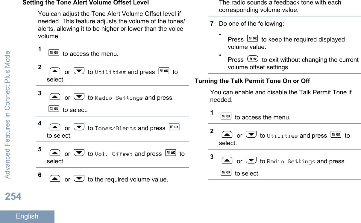 Setting the Tone Alert Volume Offset LevelYou can adjust the Tone Alert Volume Offset level ifneeded. This feature adjusts the volume of the tones/alerts, allowing it to be higher or lower than the voicevolume.1 to access the menu.2 or   to Utilities and press   toselect.3 or   to Radio Settings and press to select.4 or   to Tones/Alerts and press to select.5 or   to Vol. Offset and press   toselect.6 or   to the required volume value.The radio sounds a feedback tone with eachcorresponding volume value.7Do one of the following:•Press   to keep the required displayedvolume value.•Press   to exit without changing the currentvolume offset settings.Turning the Talk Permit Tone On or OffYou can enable and disable the Talk Permit Tone ifneeded.1 to access the menu.2 or   to Utilities and press   toselect.3 or   to Radio Settings and press to select.Advanced Features in Connect Plus Mode254English