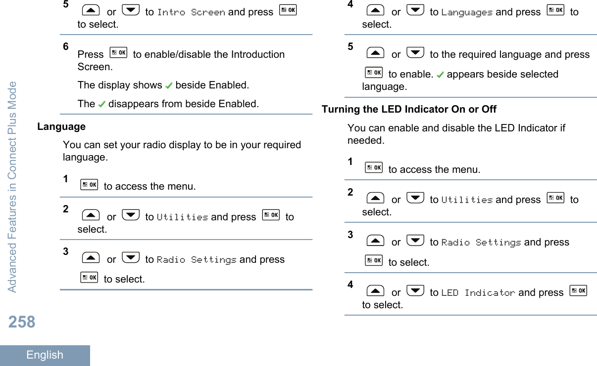 5 or   to Intro Screen and press to select.6Press   to enable/disable the IntroductionScreen.The display shows   beside Enabled.The   disappears from beside Enabled.LanguageYou can set your radio display to be in your requiredlanguage.1 to access the menu.2 or   to Utilities and press   toselect.3 or   to Radio Settings and press to select.4 or   to Languages and press   toselect.5 or   to the required language and press to enable.   appears beside selectedlanguage.Turning the LED Indicator On or OffYou can enable and disable the LED Indicator ifneeded.1 to access the menu.2 or   to Utilities and press   toselect.3 or   to Radio Settings and press to select.4 or   to LED Indicator and press to select.Advanced Features in Connect Plus Mode258English