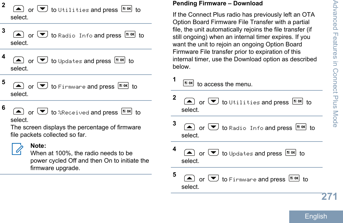 2 or   to Utilities and press   toselect.3 or   to Radio Info and press   toselect.4 or   to Updates and press   toselect.5 or   to Firmware and press   toselect.6 or   to %Received and press   toselect.The screen displays the percentage of firmwarefile packets collected so far.Note:When at 100%, the radio needs to bepower cycled Off and then On to initiate thefirmware upgrade.Pending Firmware – DownloadIf the Connect Plus radio has previously left an OTAOption Board Firmware File Transfer with a partialfile, the unit automatically rejoins the file transfer (ifstill ongoing) when an internal timer expires. If youwant the unit to rejoin an ongoing Option BoardFirmware File transfer prior to expiration of thisinternal timer, use the Download option as describedbelow.1 to access the menu.2 or   to Utilities and press   toselect.3 or   to Radio Info and press   toselect.4 or   to Updates and press   toselect.5 or   to Firmware and press   toselect.Advanced Features in Connect Plus Mode271English