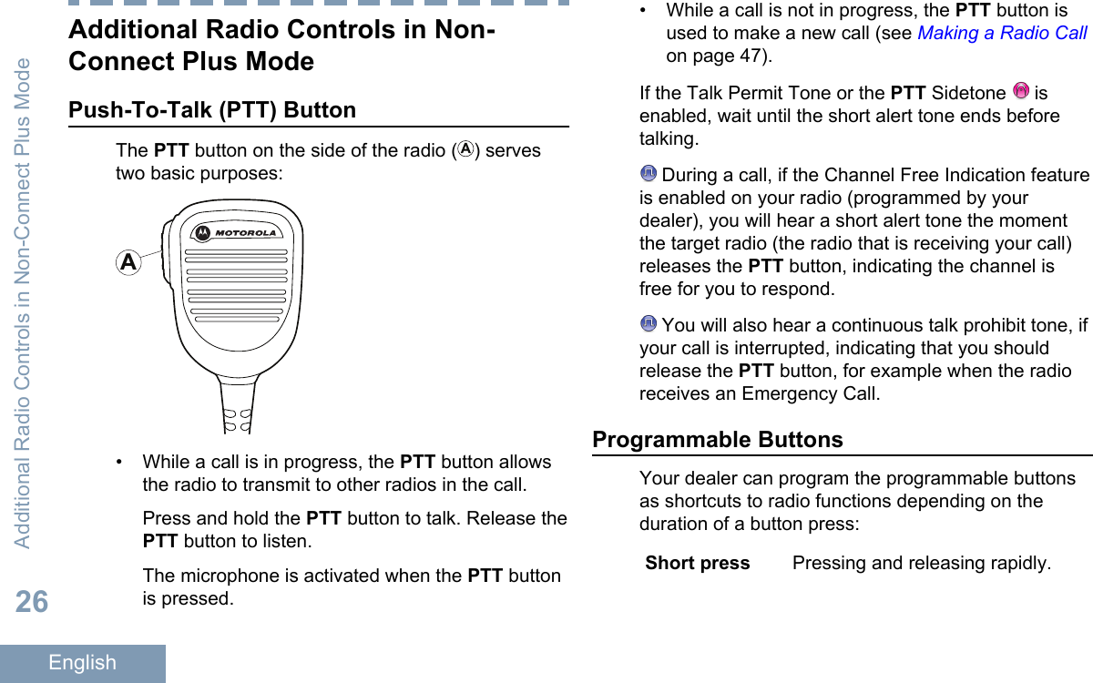 Additional Radio Controls in Non-Connect Plus ModePush-To-Talk (PTT) ButtonThe PTT button on the side of the radio ( ) servestwo basic purposes:A• While a call is in progress, the PTT button allowsthe radio to transmit to other radios in the call.Press and hold the PTT button to talk. Release thePTT button to listen.The microphone is activated when the PTT buttonis pressed.• While a call is not in progress, the PTT button isused to make a new call (see Making a Radio Callon page 47).If the Talk Permit Tone or the PTT Sidetone   isenabled, wait until the short alert tone ends beforetalking. During a call, if the Channel Free Indication featureis enabled on your radio (programmed by yourdealer), you will hear a short alert tone the momentthe target radio (the radio that is receiving your call)releases the PTT button, indicating the channel isfree for you to respond. You will also hear a continuous talk prohibit tone, ifyour call is interrupted, indicating that you shouldrelease the PTT button, for example when the radioreceives an Emergency Call.Programmable ButtonsYour dealer can program the programmable buttonsas shortcuts to radio functions depending on theduration of a button press:Short press Pressing and releasing rapidly.Additional Radio Controls in Non-Connect Plus Mode26English