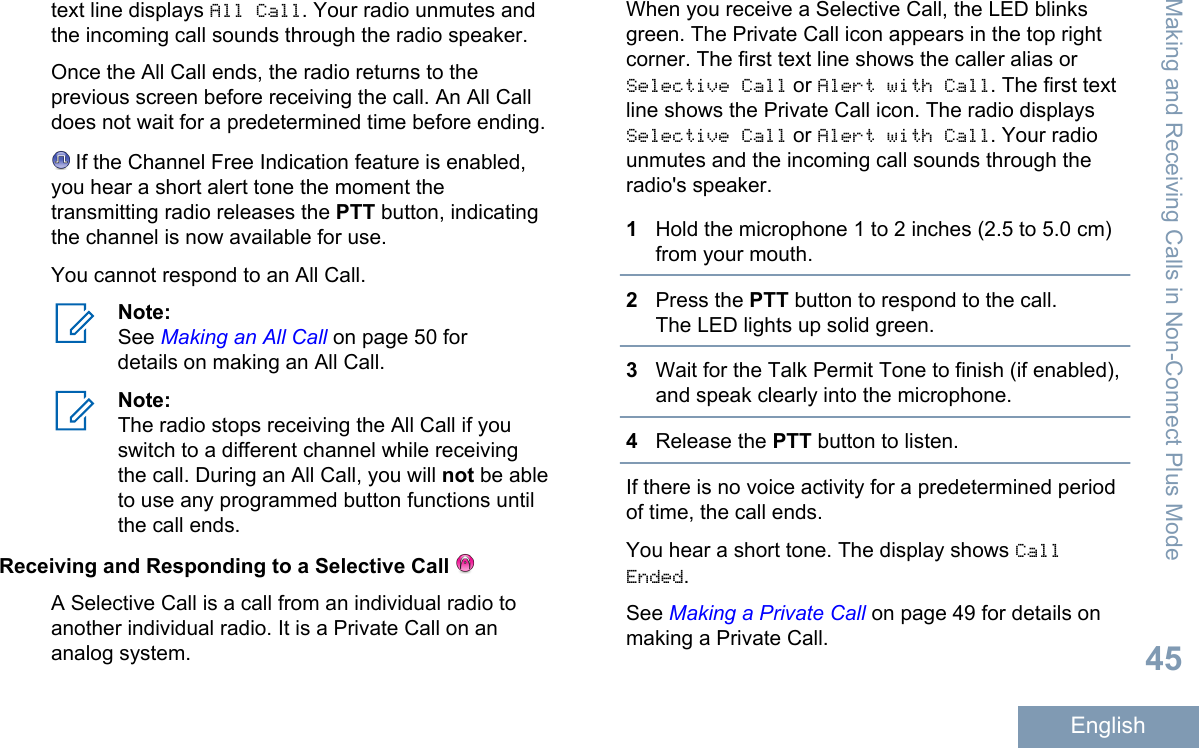 text line displays All Call. Your radio unmutes andthe incoming call sounds through the radio speaker.Once the All Call ends, the radio returns to theprevious screen before receiving the call. An All Calldoes not wait for a predetermined time before ending. If the Channel Free Indication feature is enabled,you hear a short alert tone the moment thetransmitting radio releases the PTT button, indicatingthe channel is now available for use.You cannot respond to an All Call.Note:See Making an All Call on page 50 fordetails on making an All Call.Note:The radio stops receiving the All Call if youswitch to a different channel while receivingthe call. During an All Call, you will not be ableto use any programmed button functions untilthe call ends.Receiving and Responding to a Selective Call A Selective Call is a call from an individual radio toanother individual radio. It is a Private Call on ananalog system.When you receive a Selective Call, the LED blinksgreen. The Private Call icon appears in the top rightcorner. The first text line shows the caller alias orSelective Call or Alert with Call. The first textline shows the Private Call icon. The radio displaysSelective Call or Alert with Call. Your radiounmutes and the incoming call sounds through theradio&apos;s speaker.1Hold the microphone 1 to 2 inches (2.5 to 5.0 cm)from your mouth.2Press the PTT button to respond to the call.The LED lights up solid green.3Wait for the Talk Permit Tone to finish (if enabled),and speak clearly into the microphone.4Release the PTT button to listen.If there is no voice activity for a predetermined periodof time, the call ends.You hear a short tone. The display shows CallEnded.See Making a Private Call on page 49 for details onmaking a Private Call.Making and Receiving Calls in Non-Connect Plus Mode45English