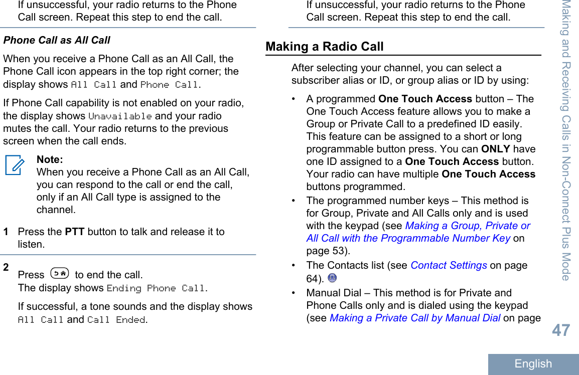 If unsuccessful, your radio returns to the PhoneCall screen. Repeat this step to end the call.Phone Call as All CallWhen you receive a Phone Call as an All Call, thePhone Call icon appears in the top right corner; thedisplay shows All Call and Phone Call.If Phone Call capability is not enabled on your radio,the display shows Unavailable and your radiomutes the call. Your radio returns to the previousscreen when the call ends.Note:When you receive a Phone Call as an All Call,you can respond to the call or end the call,only if an All Call type is assigned to thechannel.1Press the PTT button to talk and release it tolisten.2Press   to end the call.The display shows Ending Phone Call.If successful, a tone sounds and the display showsAll Call and Call Ended.If unsuccessful, your radio returns to the PhoneCall screen. Repeat this step to end the call.Making a Radio CallAfter selecting your channel, you can select asubscriber alias or ID, or group alias or ID by using:• A programmed One Touch Access button – TheOne Touch Access feature allows you to make aGroup or Private Call to a predefined ID easily.This feature can be assigned to a short or longprogrammable button press. You can ONLY haveone ID assigned to a One Touch Access button.Your radio can have multiple One Touch Accessbuttons programmed.• The programmed number keys – This method isfor Group, Private and All Calls only and is usedwith the keypad (see Making a Group, Private orAll Call with the Programmable Number Key onpage 53).• The Contacts list (see Contact Settings on page64). • Manual Dial – This method is for Private andPhone Calls only and is dialed using the keypad(see Making a Private Call by Manual Dial on pageMaking and Receiving Calls in Non-Connect Plus Mode47English